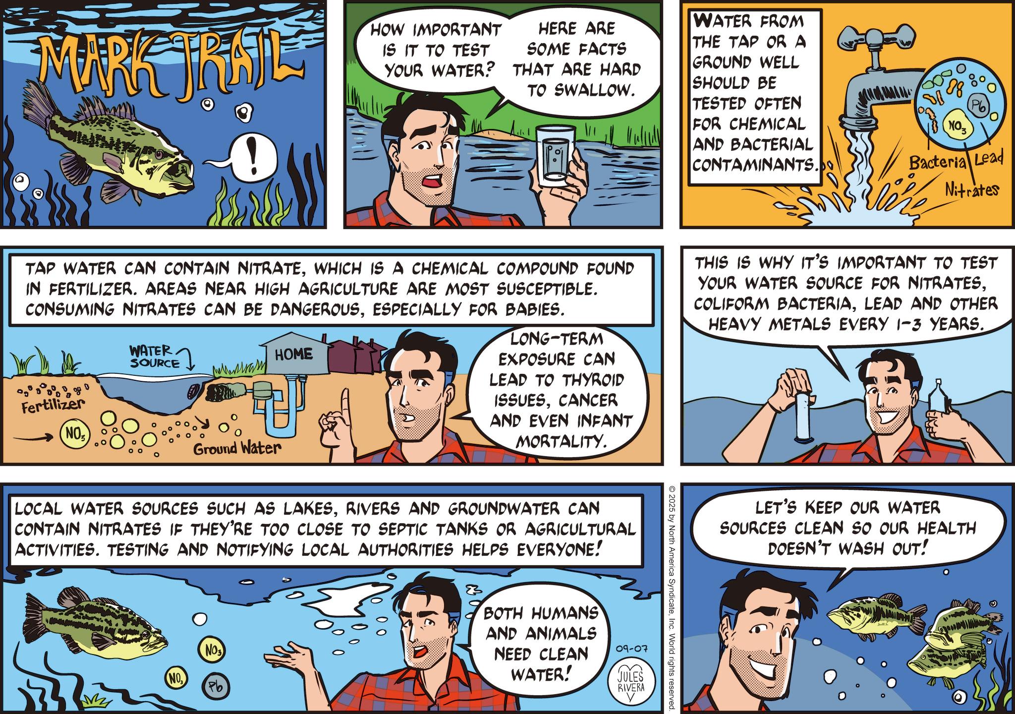 Fictional character OCR: MARK TRAIL HOW IMPORTANT IS IT TO TEST YOUR WATER? HERE ARE SOME FACTS THAT ARE HARD TO SWALLOW. WATER FROM THE TAP OR A GROUND WELL SHOULD BE TESTED OFTEN FOR CHEMICAL AND BACTERIAL CONTAMINANTS. NO Bacteria Lead Nitrates TAP WATER CAN CONTAIN NITRATEWHICH IS A CHEMICAL COMPOUND FOUND IN FERTILIZER. AREAS NEAR HIGH AGRICULTURE ARE MOST SUSCEPTIBLE. CONSUMING NITRATES CAN BE DANGEROUSESPECIALLY FOR BABIES. Fertilizer WATER. SOURCE Ground Water HOME LONG-TERM EXPOSURE CAN LEAD TO THYROID ISSUESCANCER AND EVEN INFANT MORTALITY. THIS IS WHY IT'S IMPORTANT TO TEST YOUR WATER SOURCE FOR NITRATESLEAD AND OTHER HEAVY METALS EVERY 1-3 YEARS. NO LOCAL WATER SOURCES SUCH AS LAKESRIVERS AND GROUNDWATER CAN CONTAIN NITRATES IF THEY'RE TOO CLOSE TO SEPTIC TANKS OR AGRICULTURAL ACTIVITIES. TESTING AND NOTIFYING LOCAL AUTHORITIES HELPS EVERYONE! NO NO Pb 2025 by North America SyndicateInc. World rights reserved. BOTH HUMANS AND ANIMALS NEED CLEAN 09-07 WATER! JULES RIVERA LET'S KEEP OUR WATER SOURCES CLEAN SO OUR HEALTH DOESN'T WASH OUT! MARK TRAIL HOW IMPORTANT IS IT TO TEST YOUR WATER ? HERE ARE SOME FACTS THAT ARE HARD TO SWALLOW . WATER FROM THE TAP OR A GROUND WELL SHOULD BE TESTED OFTEN FOR CHEMICAL AND BACTERIAL CONTAMINANTS . NO Bacteria Lead Nitrates TAP WATER CAN CONTAIN NITRATEWHICH IS A CHEMICAL COMPOUND FOUND IN FERTILIZER . AREAS NEAR HIGH AGRICULTURE ARE MOST SUSCEPTIBLE . CONSUMING NITRATES CAN BE DANGEROUSESPECIALLY FOR BABIES . Fertilizer WATER . SOURCE Ground Water HOME LONG - TERM EXPOSURE CAN LEAD TO THYROID ISSUESCANCER AND EVEN INFANT MORTALITY . THIS IS WHY IT'S IMPORTANT TO TEST YOUR WATER SOURCE FOR NITRATESCOLIFORM BACTERIALEAD AND OTHER HEAVY METALS EVERY 1-3 YEARS . NO LOCAL WATER SOURCES SUCH AS LAKESRIVERS AND GROUNDWATER CAN CONTAIN NITRATES IF THEY'RE TOO CLOSE TO SEPTIC TANKS OR AGRICULTURAL ACTIVITIES . TESTING AND NOTIFYING LOCAL AUTHORITIES HELPS EVERYONE ! NO NO Pb 2025 by North America SyndicateInc. World rights reserved . BOTH HUMANS AND ANIMALS NEED CLEAN 09-07 WATER ! JULES RIVERA LET'S KEEP OUR WATER SOURCES CLEAN SO OUR HEALTH DOESN'T WASH OUT !