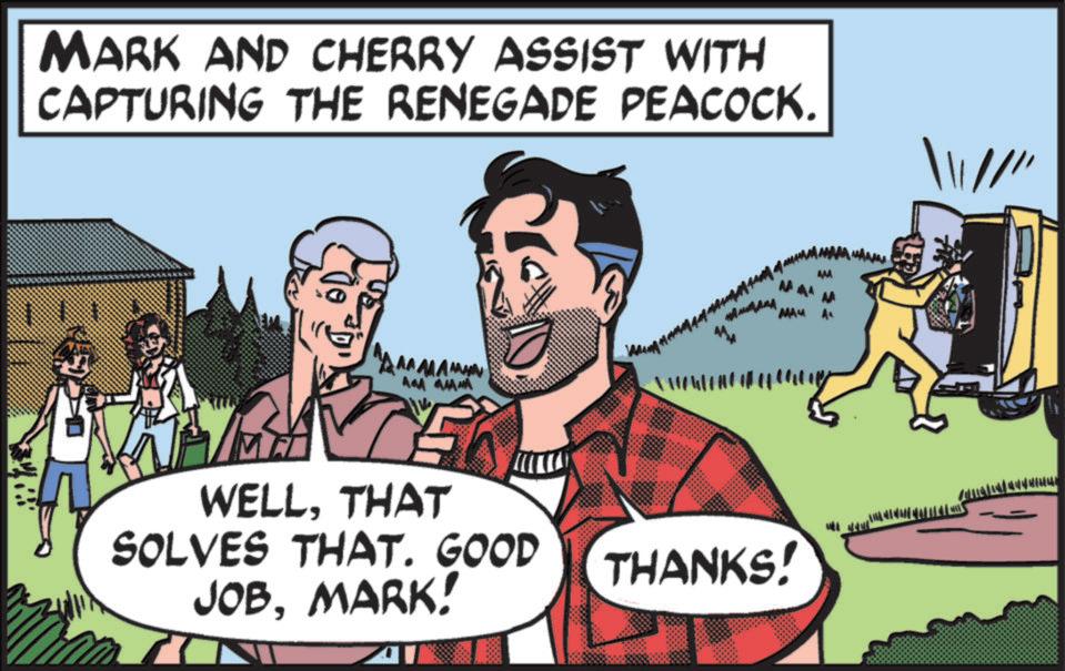 Fictional character OCR: MARK AND CHERRY ASSIST WITH CAPTURING THE RENEGADE PEACOCK. AA AAAA WELLTHAT SOLVES THAT. GOOD JOBMARK! MAM THANKS! MARK AND CHERRY ASSIST WITH CAPTURING THE RENEGADE PEACOCK . AA AAAA WELLTHAT SOLVES THAT . GOOD JOBMARK ! MAM THANKS !