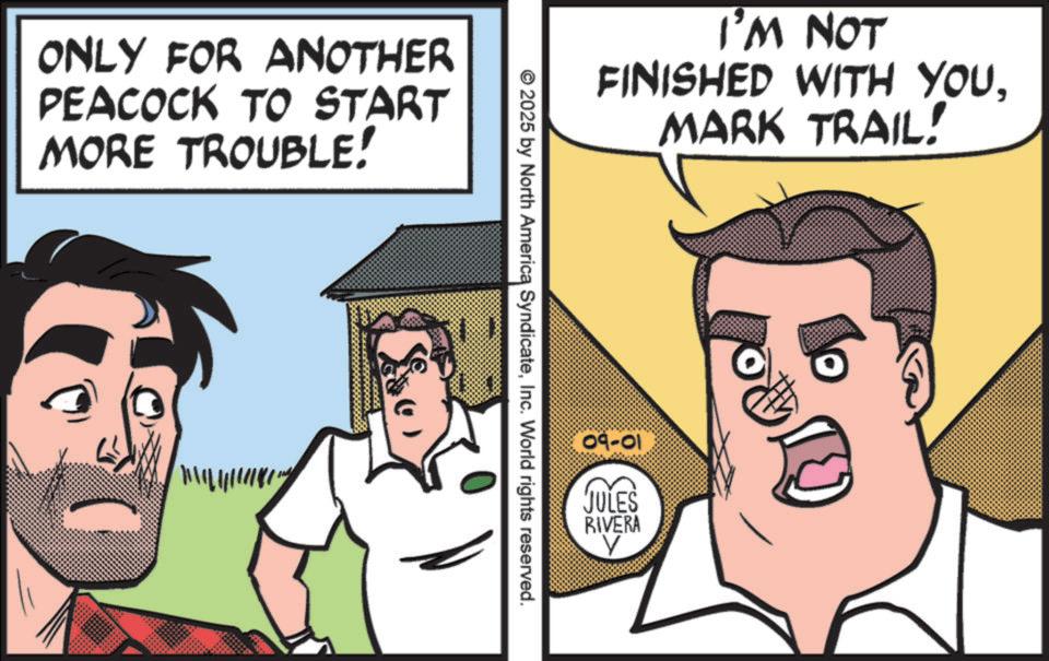 Publication OCR: ONLY FOR ANOTHER PEACOCK TO START MORE TROUBLE! I'M NOT FINISHED WITH YOUMARK TRAIL! © 2025 by North America SyndicateInc. World rights reserved. 09-01 JULES RIVERA ? ? ONLY FOR ANOTHER PEACOCK TO START MORE TROUBLE ! I'M NOT FINISHED WITH YOUMARK TRAIL ! © 2025 by North America SyndicateInc. World rights reserved . 09-01 JULES RIVERA ? ?