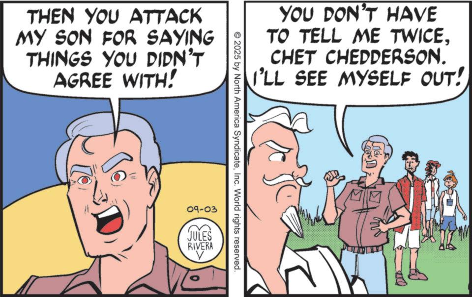 Animated cartoon OCR: THEN YOU ATTACK MY SON FOR SAYING THINGS YOU DIDN'T AGREE WITH! YOU DON'T HAVE TO TELL ME TWICE. CHET CHEDDERSON. I'LL SEE MYSELF OUT! 2025 by North America SyndicateInc. World rights reserved. 09-03 JULES RIVERA THEN YOU ATTACK MY SON FOR SAYING THINGS YOU DIDN'T AGREE WITH ! YOU DON'T HAVE TO TELL ME TWICE . CHET CHEDDERSON . I'LL SEE MYSELF OUT ! 2025 by North America SyndicateInc. World rights reserved . 09-03 JULES RIVERA