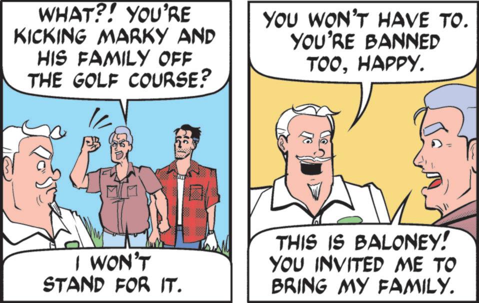 Pleased OCR: WHAT?! YOU'RE KICKING MARKY AND HIS FAMILY OFF THE GOLF COURSE? YOU WON'T HAVE TO. YOU'RE BANNED TOOHAPPY. I WON'T STAND FOR IT. THIS IS BALONEY! YOU INVITED ME TO BRING MY FAMILY. WHAT ?! YOU'RE KICKING MARKY AND HIS FAMILY OFF THE GOLF COURSE ? YOU WON'T HAVE TO . YOU'RE BANNED TOOHAPPY . I WON'T STAND FOR IT . THIS IS BALONEY ! YOU INVITED ME TO BRING MY FAMILY .