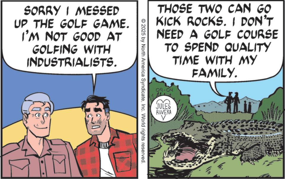 Publication OCR: SORRY I MESSED UP THE GOLF GAME. I'M NOT GOOD AT GOLFING WITH INDUSTRIALISTS. THOSE TWO CAN GO KICK ROCKS. I DON'T NEED A GOLF COURSE TO SPEND QUALITY TIME WITH MY FAMILY. © 2025 by North America SyndicateInc. World rights reserved. 09-04 JULES RIVERA V SORRY I MESSED UP THE GOLF GAME . I'M NOT GOOD AT GOLFING WITH INDUSTRIALISTS . THOSE TWO CAN GO KICK ROCKS . I DON'T NEED A GOLF COURSE TO SPEND QUALITY TIME WITH MY FAMILY . © 2025 by North America SyndicateInc. World rights reserved . 09-04 JULES RIVERA V
