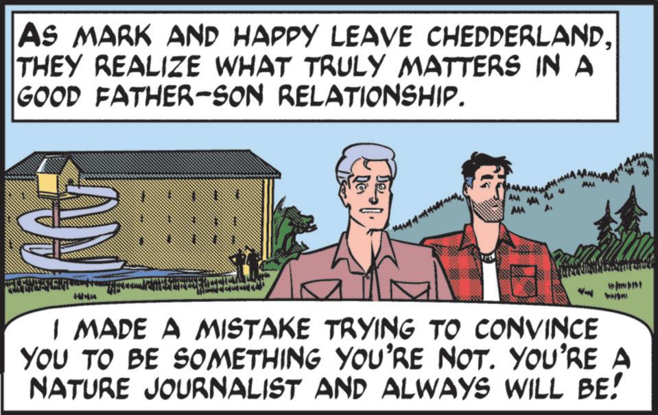 Graphics OCR: AS MARK AND HAPPY LEAVE CHEDDERLANDTHEY REALIZE WHAT TRULY MATTERS IN A GOOD FATHER-SON RELATIONSHIP. DEL AM AAA ACC W I MADE A MISTAKE TRYING TO CONVINCE YOU TO BE SOMETHING YOU'RE NOT. YOU'RE A NATURE JOURNALIST AND ALWAYS WILL BE! AS MARK AND HAPPY LEAVE CHEDDERLANDTHEY REALIZE WHAT TRULY MATTERS IN A GOOD FATHER - SON RELATIONSHIP . DEL AM AAA ACC W I MADE A MISTAKE TRYING TO CONVINCE YOU TO BE SOMETHING YOU'RE NOT . YOU'RE A NATURE JOURNALIST AND ALWAYS WILL BE !