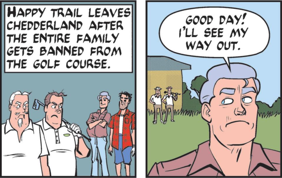 Animated cartoon OCR: HAPPY TRAIL LEAVES CHEDDERLAND AFTER THE ENTIRE FAMILY GETS BANNED FROM THE GOLF COURSE. GOOD DAY! I'LL SEE MY WAY OUT. HAPPY TRAIL LEAVES CHEDDERLAND AFTER THE ENTIRE FAMILY GETS BANNED FROM THE GOLF COURSE . GOOD DAY ! I'LL SEE MY WAY OUT .