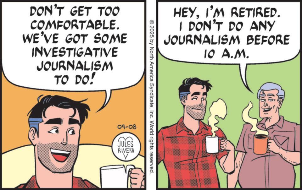 Animated cartoon OCR: DON'T GET TOO COMFORTABLE. WE'VE GOT SOME INVESTIGATIVE JOURNALISM TO DO! 09-08 JULES RIVERA 2025 by North America SyndicateInc. World rights reserved. HEYI'M RETIRED. I DON'T DO ANY JOURNALISM BEFORE 10 A.M. ??? DON'T GET TOO COMFORTABLE . WE'VE GOT SOME INVESTIGATIVE JOURNALISM TO DO ! 09-08 JULES RIVERA 2025 by North America SyndicateInc. World rights reserved . HEYI'M RETIRED . I DON'T DO ANY JOURNALISM BEFORE 10 A.M. ???