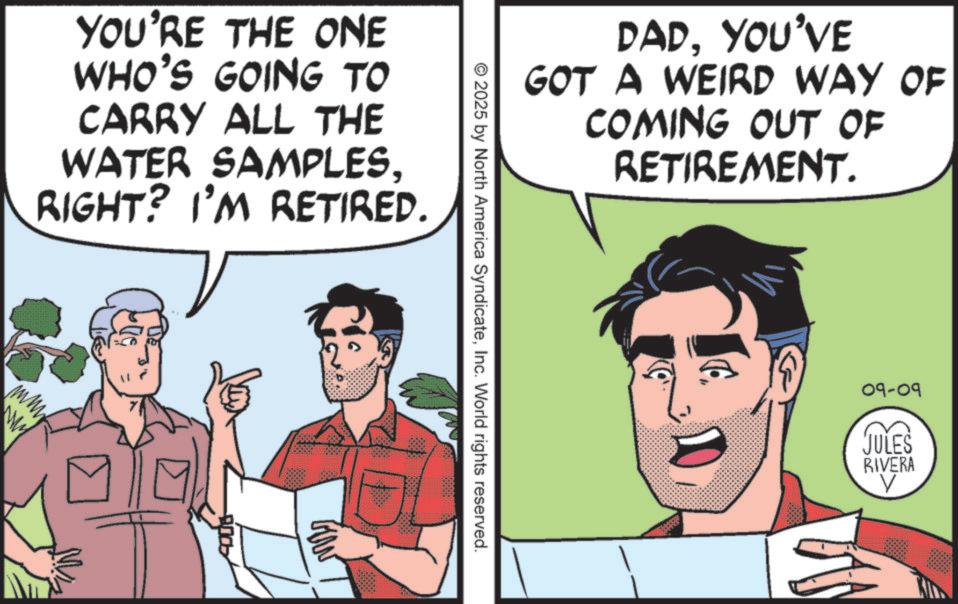 Publication OCR: YOU'RE THE ONE WHO'S GOING TO CARRY ALL THE WATER SAMPLESRIGHT? I'M RETIRED. DADYOU'VE GOT A WEIRD WAY OF COMING OUT OF RETIREMENT. © 2025 by North America SyndicateInc. World rights reserved. 09-09 JULES RIVERA V YOU'RE THE ONE WHO'S GOING TO CARRY ALL THE WATER SAMPLESRIGHT ? I'M RETIRED . DADYOU'VE GOT A WEIRD WAY OF COMING OUT OF RETIREMENT . © 2025 by North America SyndicateInc. World rights reserved . 09-09 JULES RIVERA V