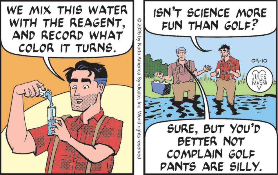 Fictional character OCR: WE MIX THIS WATER WITH THE REAGENTAND RECORD WHAT COLOR IT TURNS. ?? ISN'T SCIENCE MORE FUN THAN GOLF? © 2025 by North America SyndicateInc. World rights reserved. 09-10 JULES RIVERA ? SUREBUT YOU'D BETTER NOT COMPLAIN GOLF PANTS ARE SILLY. WE MIX THIS WATER WITH THE REAGENTAND RECORD WHAT COLOR IT TURNS . ?? ISN'T SCIENCE MORE FUN THAN GOLF ? © 2025 by North America SyndicateInc. World rights reserved . 09-10 JULES RIVERA ? SUREBUT YOU'D BETTER NOT COMPLAIN GOLF PANTS ARE SILLY .
