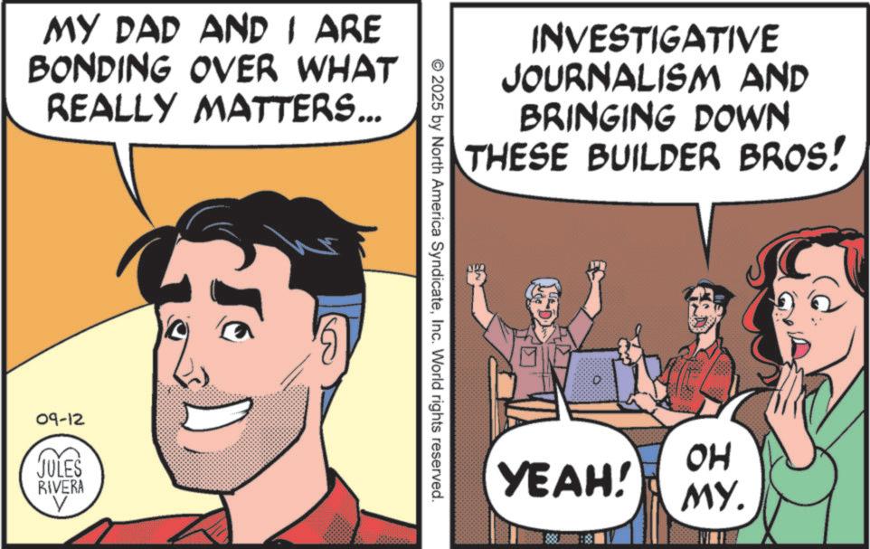 Animated cartoon OCR: MY DAD AND I ARE BONDING OVER WHAT REALLY MATTERS... 09-12 JULES RIVERA 6 INVESTIGATIVE JOURNALISM AND BRINGING DOWN THESE BUILDER BROS! © 2025 by North America SyndicateInc. World rights reserved. OH YEAH! MY. MY DAD AND I ARE BONDING OVER WHAT REALLY MATTERS ... 09-12 JULES RIVERA 6 INVESTIGATIVE JOURNALISM AND BRINGING DOWN THESE BUILDER BROS ! © 2025 by North America SyndicateInc. World rights reserved . OH YEAH ! MY .