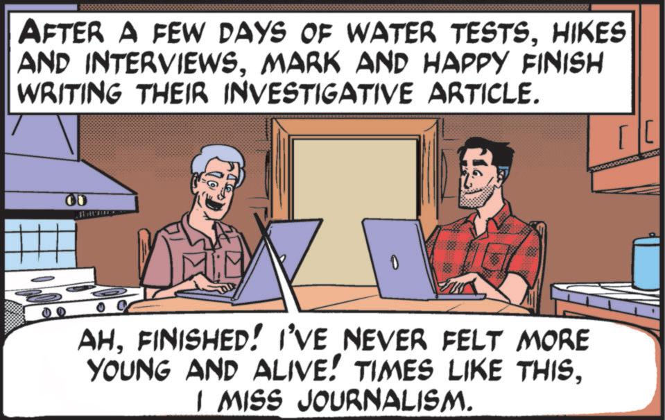 Screenshot OCR: AFTER A FEW DAYS OF WATER TESTSHIKES AND INTERVIEWSMARK AND HAPPY FINISH WRITING THEIR INVESTIGATIVE ARTICLE. 00 AHFINISHED! I'VE NEVER FELT MORE YOUNG AND ALIVE! TIMES LIKE THISI MISS JOURNALISM. [[ AFTER A FEW DAYS OF WATER TESTSHIKES AND INTERVIEWSMARK AND HAPPY FINISH WRITING THEIR INVESTIGATIVE ARTICLE . 00 AHFINISHED ! I'VE NEVER FELT MORE YOUNG AND ALIVE ! TIMES LIKE THISI MISS JOURNALISM . [ [