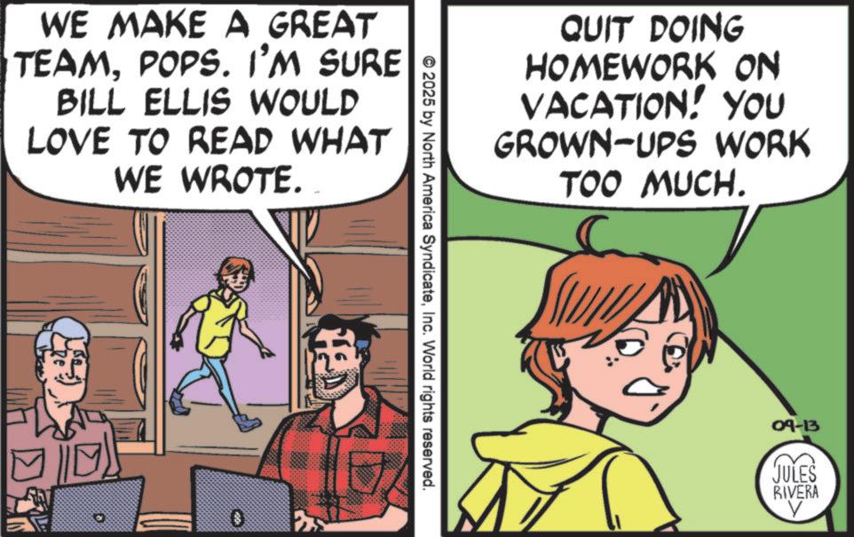 Publication OCR: WE MAKE A GREAT TEAMPOPS. I'M SURE BILL ELLIS WOULD LOVE TO READ WHAT WE WROTE. * ? © 2025 by North America SyndicateInc. World rights reserved. QUIT DOING HOMEWORK ON VACATION! YOU GROWN-UPS WORK TOO MUCH. 09-13 JULES RIVERA V WE MAKE A GREAT TEAMPOPS . I'M SURE BILL ELLIS WOULD LOVE TO READ WHAT WE WROTE . * ? © 2025 by North America SyndicateInc. World rights reserved . QUIT DOING HOMEWORK ON VACATION ! YOU GROWN - UPS WORK TOO MUCH . 09-13 JULES RIVERA V