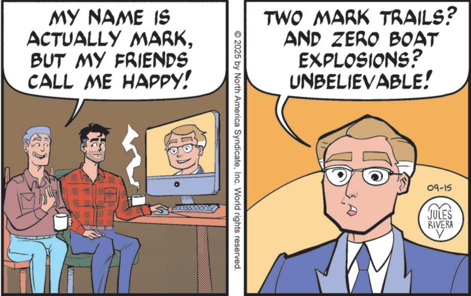 Animation OCR: MY NAME IS ACTUALLY MARKBUT MY FRIENDS CALL ME HAPPY! TWO MARK TRAILS? AND ZERO BOAT EXPLOSIONS? UNBELIEVABLE! © 2025 by North America SyndicateInc. World rights reserved. 09-15 JULES RIVERA MY NAME IS ACTUALLY MARKBUT MY FRIENDS CALL ME HAPPY ! TWO MARK TRAILS ? AND ZERO BOAT EXPLOSIONS ? UNBELIEVABLE ! © 2025 by North America SyndicateInc. World rights reserved . 09-15 JULES RIVERA