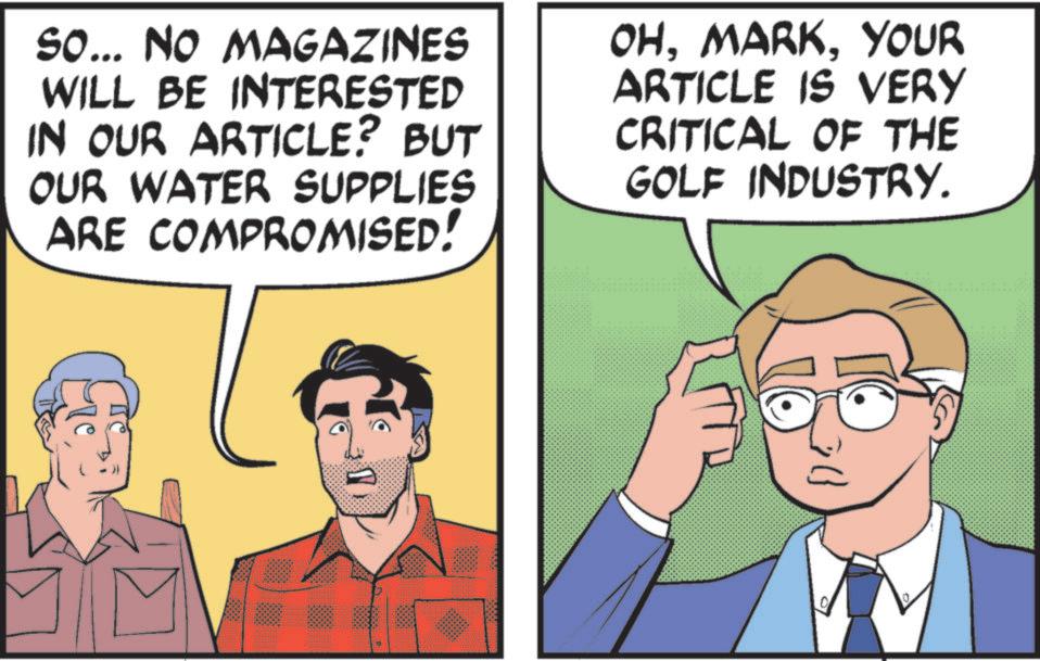 Comic book OCR: So... NO MAGAZINES WILL BE INTERESTED IN OUR ARTICLE? BUT OUR WATER SUPPLIES ARE COMPROMISED! OHYOUR ARTICLE IS VERY CRITICAL OF THE GOLF INDUSTRY. T So ... NO MAGAZINES WILL BE INTERESTED IN OUR ARTICLE ? BUT OUR WATER SUPPLIES ARE COMPROMISED ! OHYOUR ARTICLE IS VERY CRITICAL OF THE GOLF INDUSTRY . T