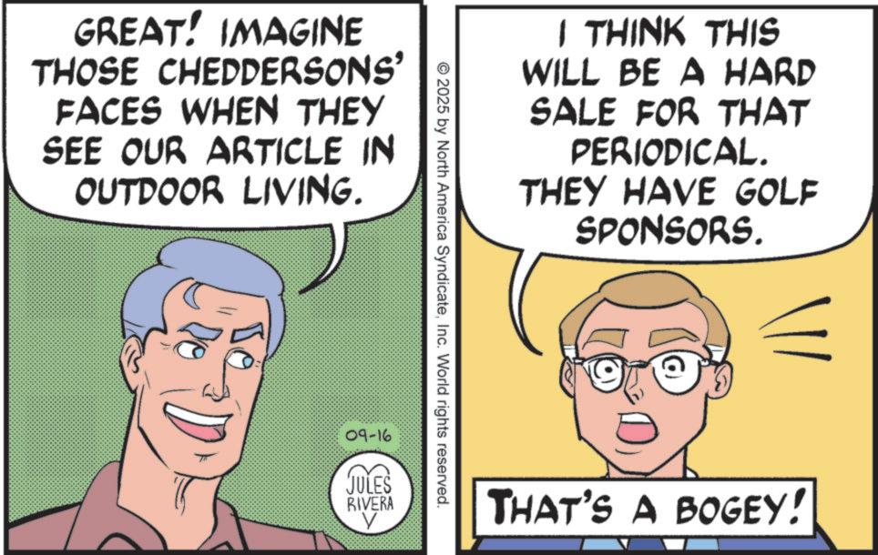 Animation OCR: GREAT! IMAGINE THOSE CHEDDERSONS' FACES WHEN THEY SEE OUR ARTICLE IN OUTDOOR LIVING. I THINK THIS WILL BE A HARD SALE FOR THAT PERIODICAL. THEY HAVE GOLF SPONSORS. © 2025 by North America SyndicateInc. World rights reserved. 09-16 JULES RIVERA THAT'S A BOGEY! GREAT ! IMAGINE THOSE CHEDDERSONS ' FACES WHEN THEY SEE OUR ARTICLE IN OUTDOOR LIVING . I THINK THIS WILL BE A HARD SALE FOR THAT PERIODICAL . THEY HAVE GOLF SPONSORS . © 2025 by North America SyndicateInc. World rights reserved . 09-16 JULES RIVERA THAT'S A BOGEY !