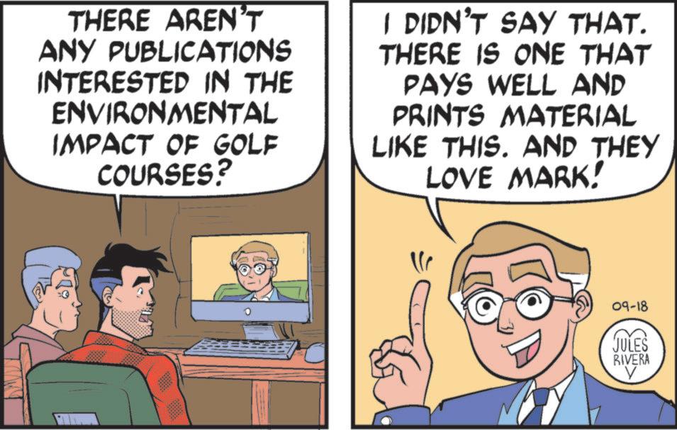 Comic book OCR: THERE AREN'T ANY PUBLICATIONS INTERESTED IN THE ENVIRONMENTAL IMPACT OF GOLF LF COURSES? I DIDN'T SAY THAT. THERE IS ONE THAT PAYS WELL AND PRINTS MATERIAL LIKE THIS. AND THEY LOVE MARK! 09-18 JULES RIVERA V THERE AREN'T ANY PUBLICATIONS INTERESTED IN THE ENVIRONMENTAL IMPACT OF GOLF LF COURSES ? I DIDN'T SAY THAT . THERE IS ONE THAT PAYS WELL AND PRINTS MATERIAL LIKE THIS . AND THEY LOVE MARK ! 09-18 JULES RIVERA V