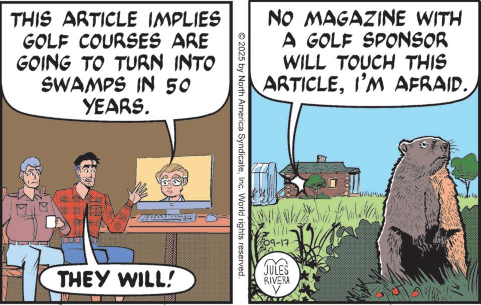 Bear OCR: THIS ARTICLE IMPLIES GOLF COURSES ARE GOING TO TURN INTO SWAMPS IN 50 YEARS. THEY WILL! NO MAGAZINE WITH A GOLF SPONSOR WILL TOUCH THIS ARTICLEI'M AFRAID. © 2025 by North America SyndicateInc. World rights reserved. 09-17 JULES RIVERA V THIS ARTICLE IMPLIES GOLF COURSES ARE GOING TO TURN INTO SWAMPS IN 50 YEARS . THEY WILL ! NO MAGAZINE WITH A GOLF SPONSOR WILL TOUCH THIS ARTICLEI'M AFRAID . © 2025 by North America SyndicateInc. World rights reserved . 09-17 JULES RIVERA V