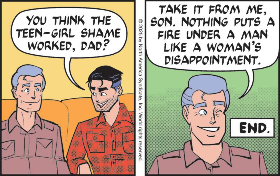 Publication OCR: YOU THINK THE TEEN-GIRL SHAME WORKEDDAD? Te TAKE IT FROM MESON. NOTHING PUTS A FIRE UNDER A MAN LIKE A WOMAN'S DISAPPOINTMENT. © 2025 by North America SyndicateInc. World rights reserved. END. YOU THINK THE TEEN - GIRL SHAME WORKEDDAD ? Te TAKE IT FROM MESON . NOTHING PUTS A FIRE UNDER A MAN LIKE A WOMAN'S DISAPPOINTMENT . © 2025 by North America SyndicateInc. World rights reserved . END .