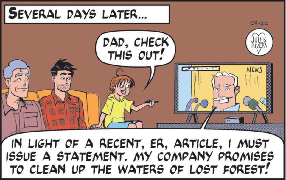 Pleased OCR: SEVERAL DAYS LATER... DADCHECK THIS OUT! 19 09-20 JULES RIVERA ? NEWS IN LIGHT OF A RECENTI MUST ISSUE A STATEMENT. MY COMPANY PROMISES TO CLEAN UP THE WATERS OF LOST FOREST! SEVERAL DAYS LATER ... DADCHECK THIS OUT ! 19 09-20 JULES RIVERA ? NEWS IN LIGHT OF A RECENTI MUST ISSUE A STATEMENT . MY COMPANY PROMISES TO CLEAN UP THE WATERS OF LOST FOREST !