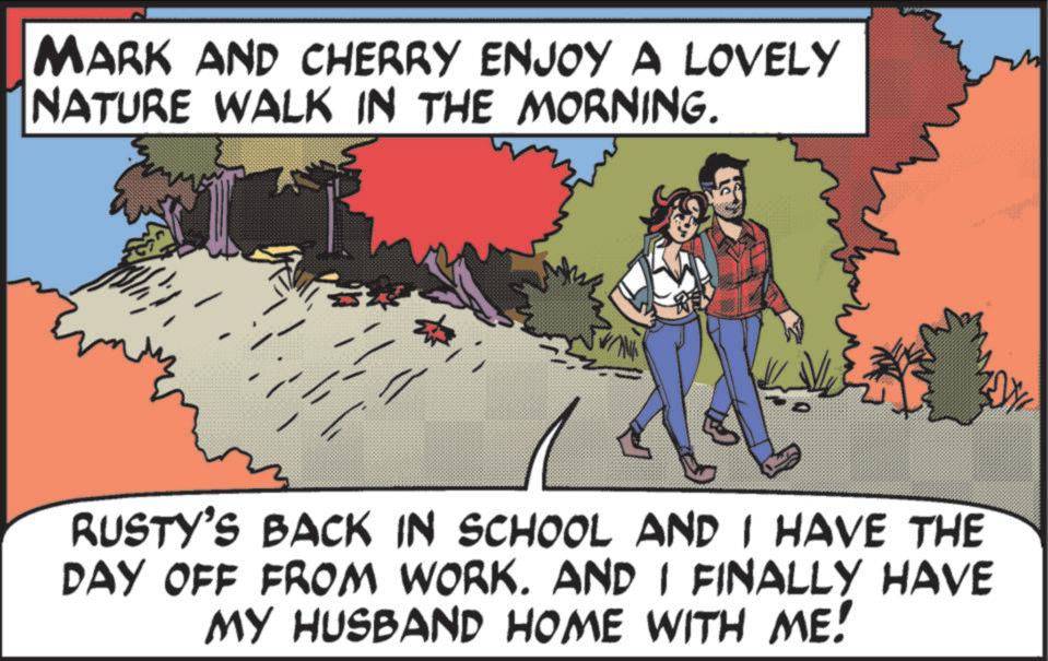 Comic book OCR: MARK AND CHERRY ENJOY A LOVELY NATURE WALK IN THE MORNING. RE RUSTY'S BACK IN SCHOOL AND I HAVE THE DAY OFF FROM WORK. AND I FINALLY HAVE MY HUSBAND HOME WITH ME! MARK AND CHERRY ENJOY A LOVELY NATURE WALK IN THE MORNING . RE RUSTY'S BACK IN SCHOOL AND I HAVE THE DAY OFF FROM WORK . AND I FINALLY HAVE MY HUSBAND HOME WITH ME !