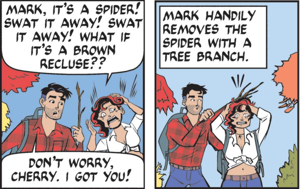 Publication OCR: MARKIT'S A SPIDER! SWAT IT AWAY! SWAT IT AWAY! WHAT IF IT'S A BROWN RECLUSE?? MARK HANDILY REMOVES THE SPIDER WITH A TREE BRANCH. DON'T WORRYCHERRY. I GOT YOU! MARKIT'S A SPIDER ! SWAT IT AWAY ! SWAT IT AWAY ! WHAT IF IT'S A BROWN RECLUSE ?? MARK HANDILY REMOVES THE SPIDER WITH A TREE BRANCH . DON'T WORRYCHERRY . I GOT YOU !