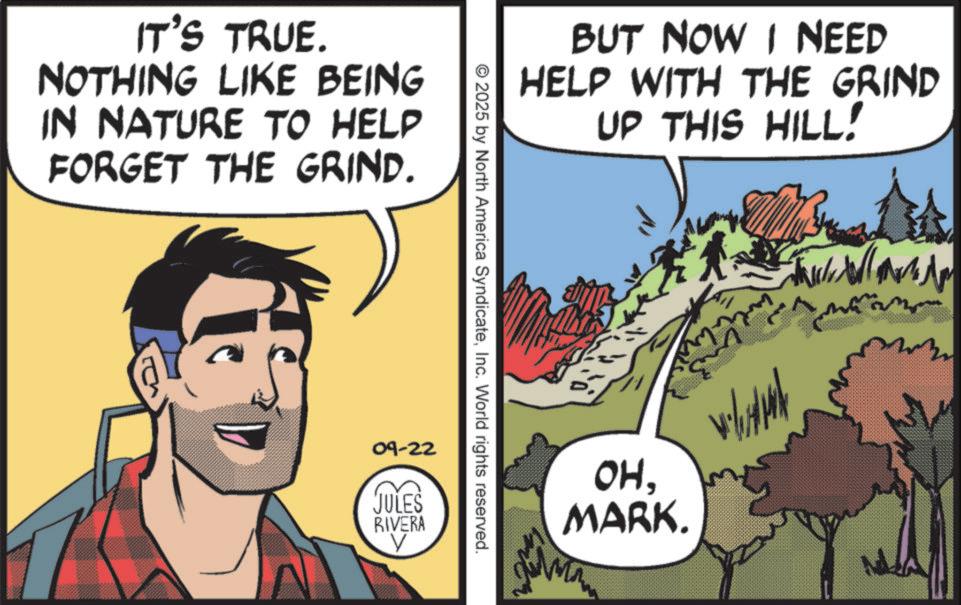 Animated cartoon OCR: IT'S TRUE. NOTHING LIKE BEING IN NATURE TO HELP FORGET THE GRIND. BUT NOW I NEED HELP WITH THE GRIND UP THIS HILL! © 2025 by North America SyndicateInc. World rights reserved. 09-22 JULES RIVERA OHMARK. IT'S TRUE . NOTHING LIKE BEING IN NATURE TO HELP FORGET THE GRIND . BUT NOW I NEED HELP WITH THE GRIND UP THIS HILL ! © 2025 by North America SyndicateInc. World rights reserved . 09-22 JULES RIVERA OHMARK .