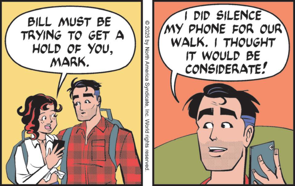 Illustration OCR: BILL MUST BE TRYING TO GET A HOLD OF YOUMARK. I DID SILENCE MY PHONE FOR OUR WALK. I THOUGHT IT WOULD BE CONSIDERATE! 2025 by North America SyndicateInc. World rights reserved. BILL MUST BE TRYING TO GET A HOLD OF YOUMARK . I DID SILENCE MY PHONE FOR OUR WALK . I THOUGHT IT WOULD BE CONSIDERATE ! 2025 by North America SyndicateInc. World rights reserved .