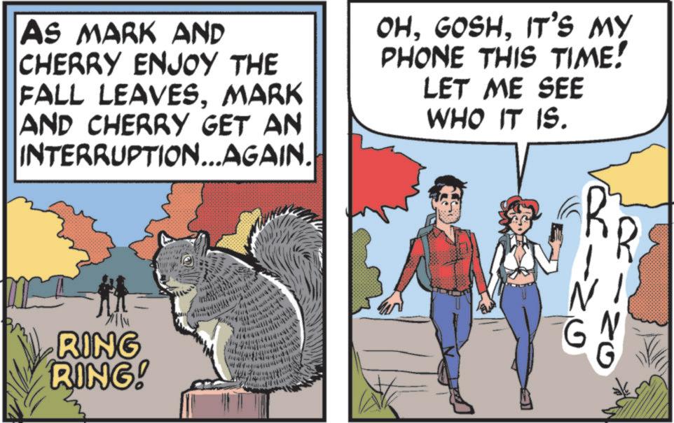 Photo caption OCR: AS MARK AND CHERRY ENJOY THE FALL LEAVESMARK AND CHERRY GET AN INTERRUPTION...AGAIN. OHIT'S MY PHONE THIS TIME! LET ME SEE WHO IT IS. RING RING! 744444444 20 ? ZO AS MARK AND CHERRY ENJOY THE FALL LEAVESMARK AND CHERRY GET AN INTERRUPTION ... AGAIN . OHIT'S MY PHONE THIS TIME ! LET ME SEE WHO IT IS . RING RING ! 744444444 20 ? ZO