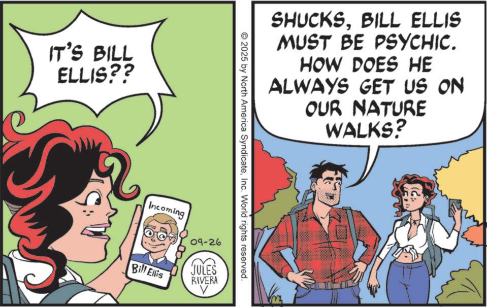 Pleased OCR: IT'S BILL ELLIS?? SHUCKSBILL ELLIS MUST BE PSYCHIC. HOW DOES HE ALWAYS GET US ON OUR NATURE WALKS? © 2025 by North America SyndicateInc. World rights reserved. Incoming Bill Ellis 09-26 JULES RIVERA V IT'S BILL ELLIS ?? SHUCKSBILL ELLIS MUST BE PSYCHIC . HOW DOES HE ALWAYS GET US ON OUR NATURE WALKS ? © 2025 by North America SyndicateInc. World rights reserved . Incoming Bill Ellis 09-26 JULES RIVERA V