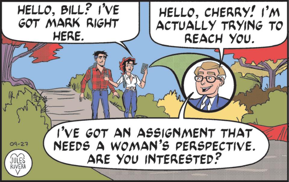 Comic book OCR: HELLOBILL? I'VE GOT MARK RIGHT HERE. HELLOCHERRY! I'M ACTUALLY TRYING TO REACH YOU. 09-27 JULES RIVERA I'VE GOT AN ASSIGNMENT THAT NEEDS A WOMAN'S PERSPECTIVE. ARE YOU INTERESTED? HELLOBILL ? I'VE GOT MARK RIGHT HERE . HELLOCHERRY ! I'M ACTUALLY TRYING TO REACH YOU . 09-27 JULES RIVERA I'VE GOT AN ASSIGNMENT THAT NEEDS A WOMAN'S PERSPECTIVE . ARE YOU INTERESTED ?