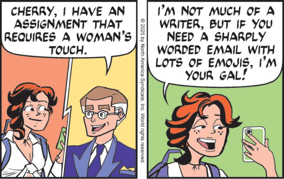 Comic book OCR: CHERRYI HAVE AN ASSIGNMENT THAT REQUIRES A WOMAN'S TOUCH. I'M NOT MUCH OF A WRITERBUT IF YOU NEED A SHARPLY WORDED EMAIL WITH LOTS OF EMOJISI'M YOUR GAL! © 2025 by North America SyndicateInc. World rights reserved. CHERRYI HAVE AN ASSIGNMENT THAT REQUIRES A WOMAN'S TOUCH . I'M NOT MUCH OF A WRITERBUT IF YOU NEED A SHARPLY WORDED EMAIL WITH LOTS OF EMOJISI'M YOUR GAL ! © 2025 by North America SyndicateInc. World rights reserved .