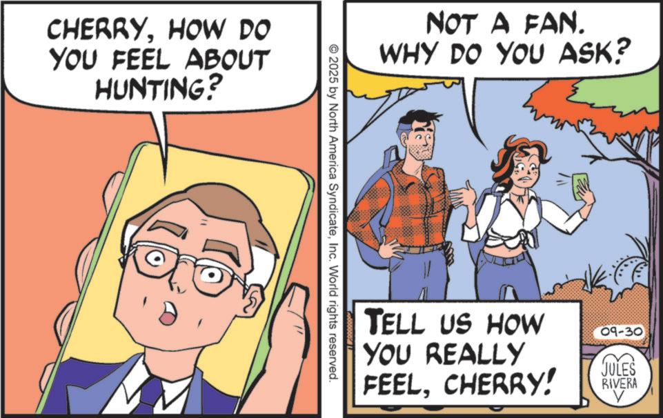 Pleased OCR: CHERRYHOW DO YOU FEEL ABOUT HUNTING? NOT A FAN. WHY DO YOU ASK? © 2025 by North America SyndicateInc. World rights reserved. TELL US HOW YOU REALLY 09-30 FEELCHERRY! JULES RIVERA V CHERRYHOW DO YOU FEEL ABOUT HUNTING ? NOT A FAN . WHY DO YOU ASK ? © 2025 by North America SyndicateInc. World rights reserved . TELL US HOW YOU REALLY 09-30 FEELCHERRY ! JULES RIVERA V