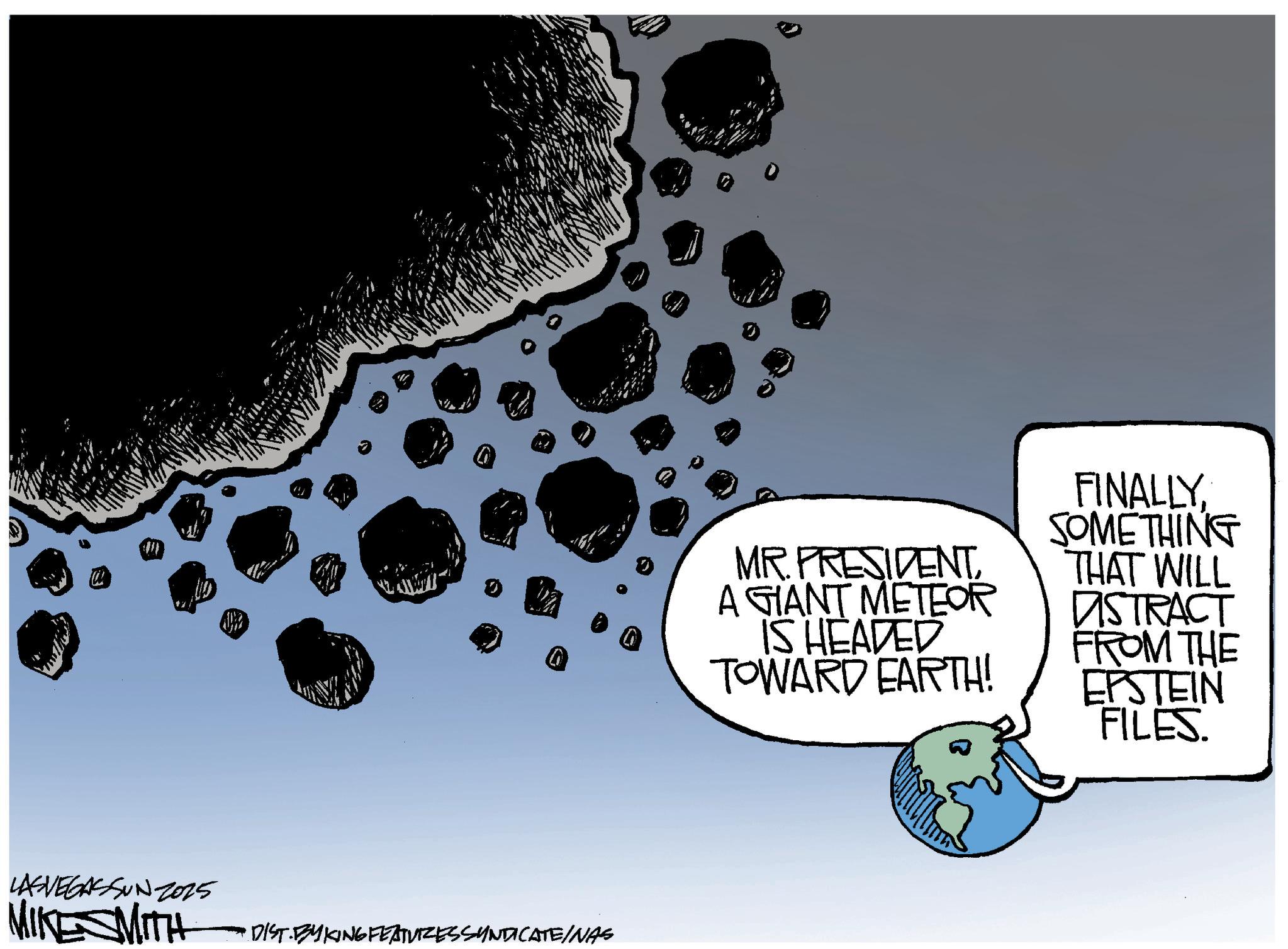 Photo caption OCR: LASVEGASSUN Z025 MIKESMITH 0 • DIST. BYKING FEATURES SYNDICATE/NAS C MR. PRESIDENTA GIANT METEOR IS HEADED TOWARD EARTH! FINALLYSOMETHING THAT WILL DISTRACT FROM THE EPSTEIN FILES. LASVEGASSUN Z025 MIKESMITH 0 • DIST . BYKING FEATURES SYNDICATE / NAS C MR . PRESIDENTA GIANT METEOR IS HEADED TOWARD EARTH ! FINALLYSOMETHING THAT WILL DISTRACT FROM THE EPSTEIN FILES .