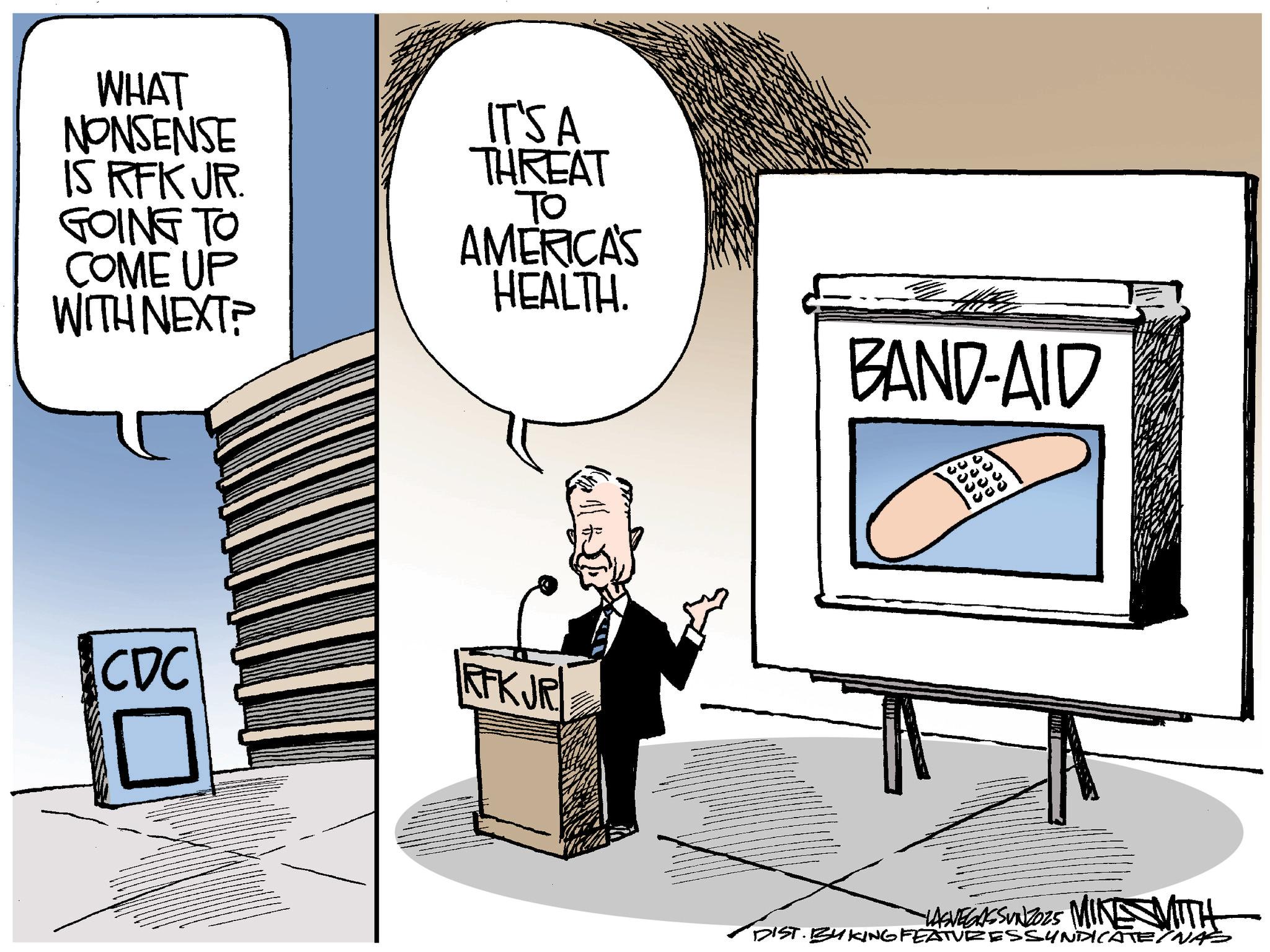 Photo caption OCR: WHAT NONSENSE IS RFK JR. GOING TO COME UP WITH NEXT? IT'S A THREAT ?? AMERICA'S HEALTH. BAND-AID CDC RFKJR VASVEGASSUNZO2S MINE WITH DIST. BY KING FEATURESSYNDICATENA WHAT NONSENSE IS RFK JR . GOING TO COME UP WITH NEXT ? IT'S A THREAT ?? AMERICA'S HEALTH . BAND - AID CDC RFKJR VASVEGASSUNZO2S MINE WITH DIST . BY KING FEATURESSYNDICATENA