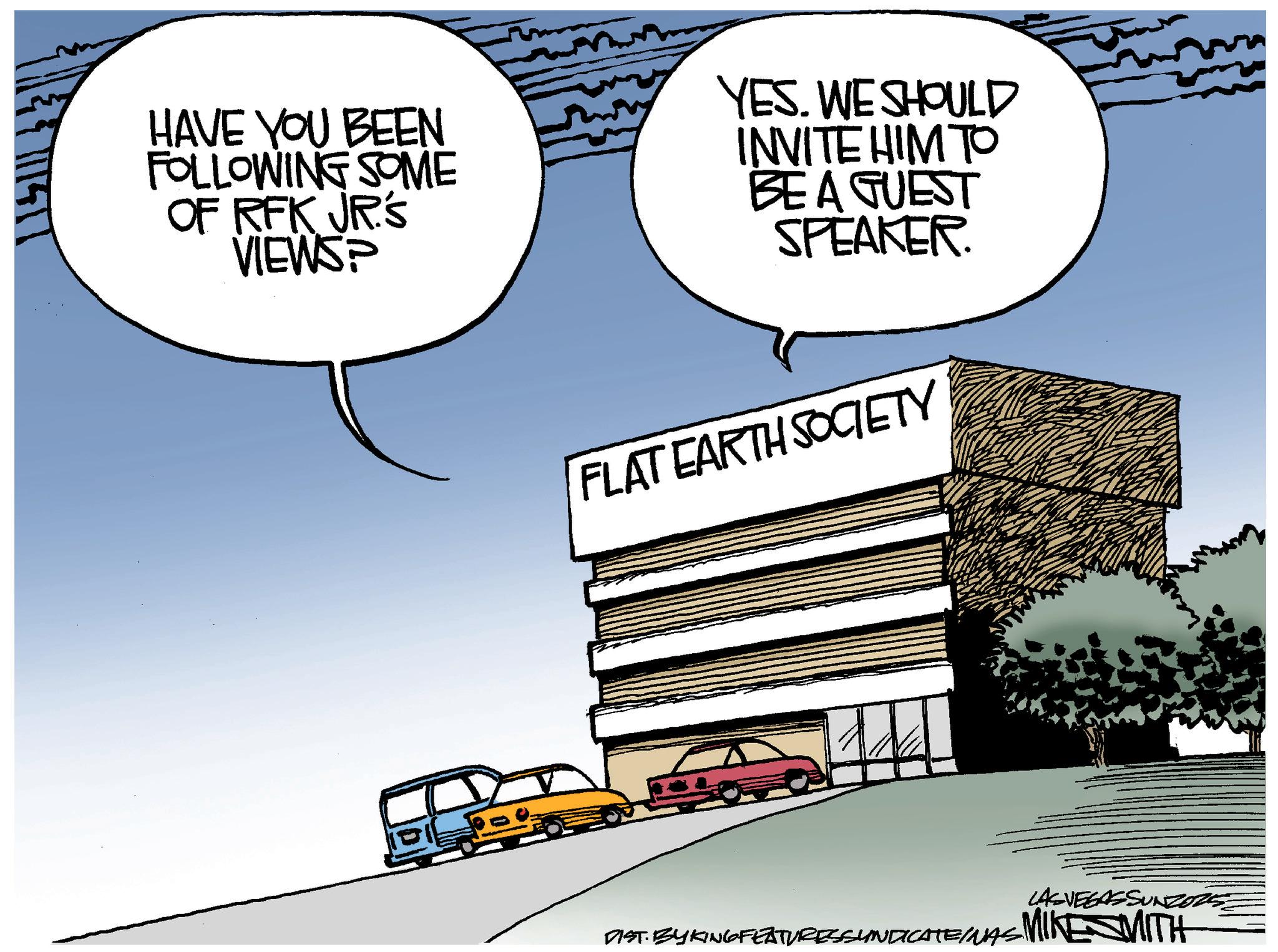 Graphics OCR: HAVE YOU BEEN FOLLOWING SOME OF RFK JR'S VIEWS? YES. WE SHOULD INVITE HIM TO BE A GUEST SPEAKER. FLAT EARTH SOCIETY LAS VEGASSUNZOZ DIST BYKING FEATURES SYNDICATE/NAS MIKE MITH HAVE YOU BEEN FOLLOWING SOME OF RFK JR'S VIEWS ? YES . WE SHOULD INVITE HIM TO BE A GUEST SPEAKER . FLAT EARTH SOCIETY LAS VEGASSUNZOZ DIST BYKING FEATURES SYNDICATE / NAS MIKE MITH