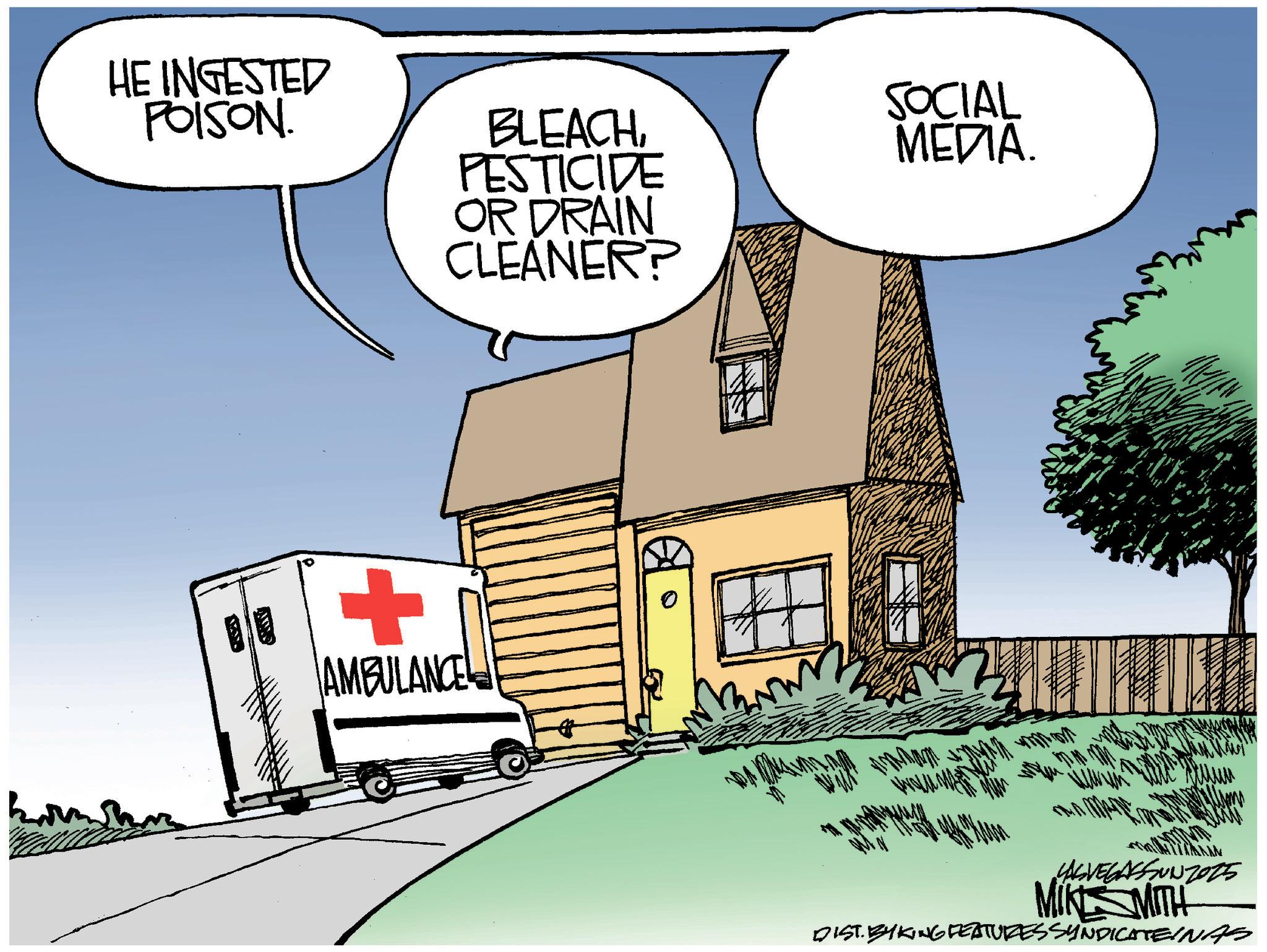 Fiction OCR: HE INGESTED POISON. BLEACHPESTICIDE OR DRAIN CLEANER? SOCIAL MEDIA. + ? AMBULANCE YASVEGASSUNZ015 MIKSMITH DIST. BYKING FEATURES SYNDICATEINAS HE INGESTED POISON . BLEACHPESTICIDE OR DRAIN CLEANER ? SOCIAL MEDIA . + ? AMBULANCE YASVEGASSUNZ015 MIKSMITH DIST . BYKING FEATURES SYNDICATEINAS