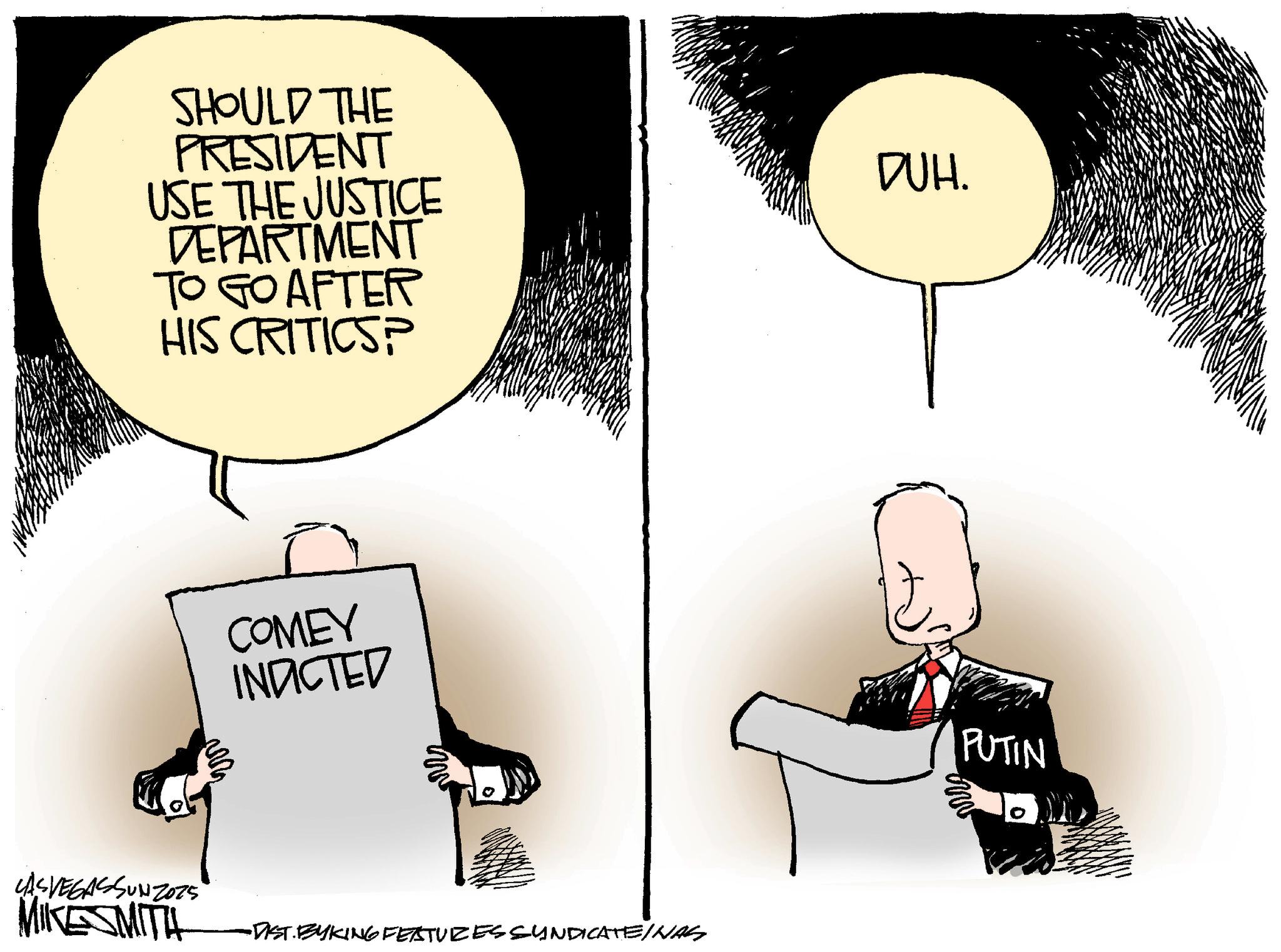 Animated cartoon OCR: SHOULD THE PRESIDENT USE THE JUSTICE DEPARTMENT TO GO AFTER HIS CRITICS? COMEY INDICTED ms CASVEGASSUNZO75 MIKESMITH •DIST.BYKING FEATURES SYNDICATEINAS DUH. PUTIN SHOULD THE PRESIDENT USE THE JUSTICE DEPARTMENT TO GO AFTER HIS CRITICS ? COMEY INDICTED ms CASVEGASSUNZO75 MIKESMITH • DIST.BYKING FEATURES SYNDICATEINAS DUH . PUTIN