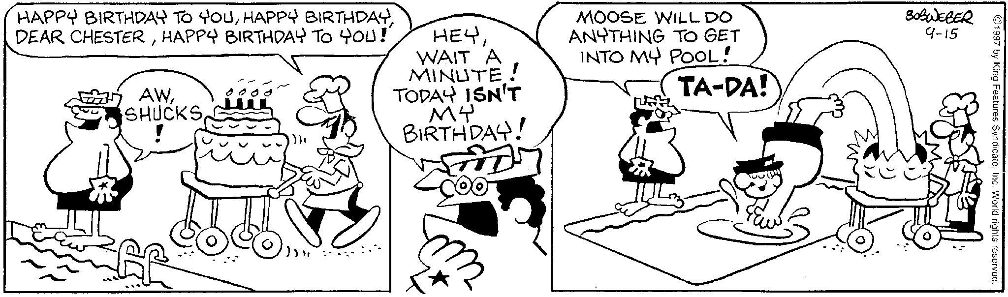 Fiction OCR: 1997 by King Features SyndicateInc. World rights reserved. HAPPY BIRTHDAY TO YOUHAPPY BIRTHDAY TO YOU!' AWSHUCKS HEYWAIT A MINUTE! TODAY ISN'T MY BIRTHDAY! MOOSE WILL DO ANYTHING TO GET INTO MY POOL! TA-DA! 30BWEBER 9-15 ? 1997 by King Features SyndicateInc. World rights reserved . HAPPY BIRTHDAY TO YOUHAPPY BIRTHDAYDEAR CHESTERHAPPY BIRTHDAY TO YOU ! ' AWSHUCKS HEYWAIT A MINUTE ! TODAY ISN'T MY BIRTHDAY ! MOOSE WILL DO ANYTHING TO GET INTO MY POOL ! TA - DA ! 30BWEBER 9-15 ?