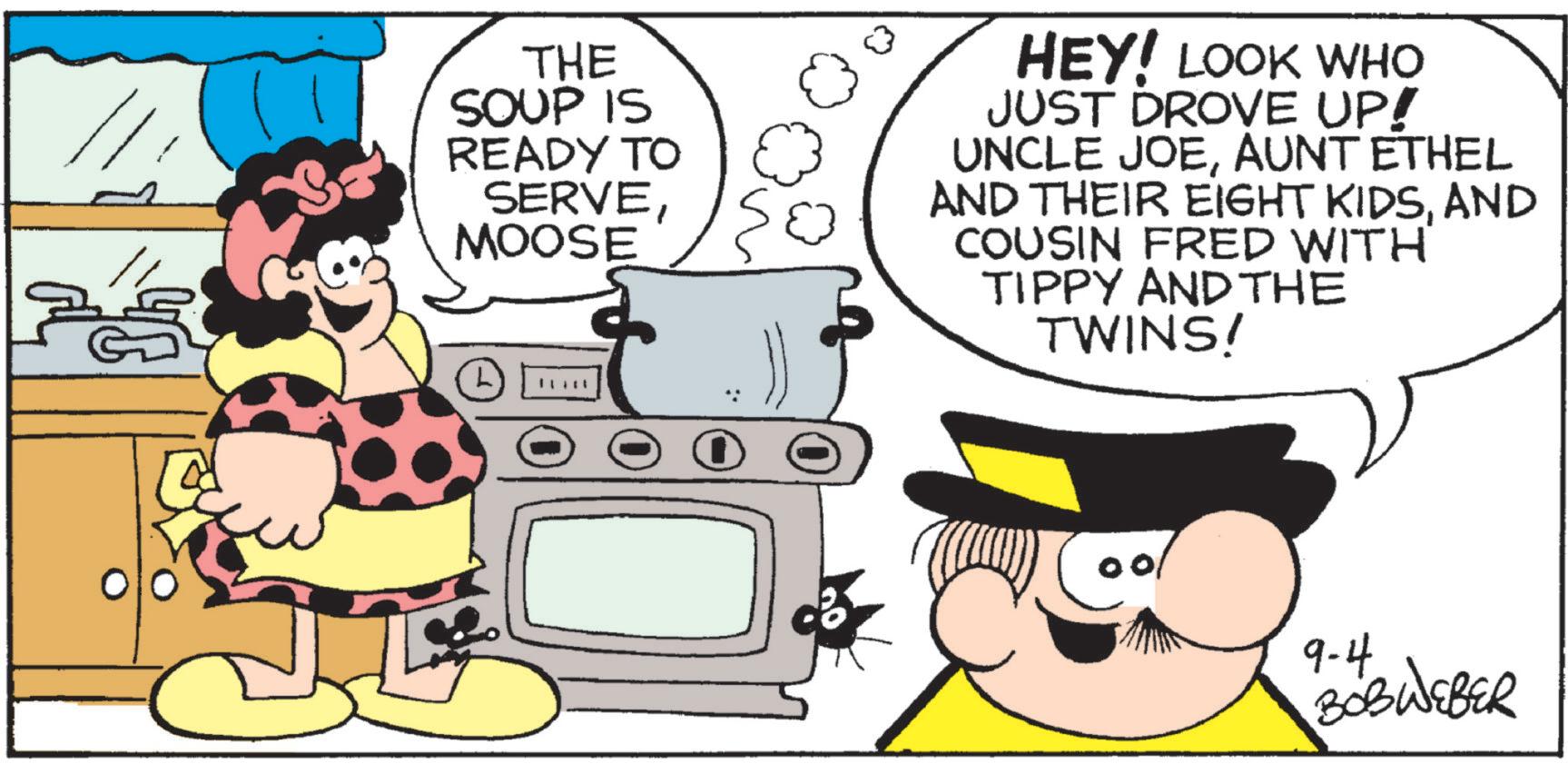 Happiness OCR: THE SOUP IS READY TO SERVEMOOSE 0 HEY! LOOK WHO JUST DROVE UP! UNCLE JOEAUNT ETHEL AND THEIR EIGHT KIDSAND COUSIN FRED WITH TIPPY AND THE TWINS! 9-4. BOBWEBER THE SOUP IS READY TO SERVEMOOSE 0 HEY ! LOOK WHO JUST DROVE UP ! UNCLE JOEAUNT ETHEL AND THEIR EIGHT KIDSAND COUSIN FRED WITH TIPPY AND THE TWINS ! 9-4 . BOBWEBER