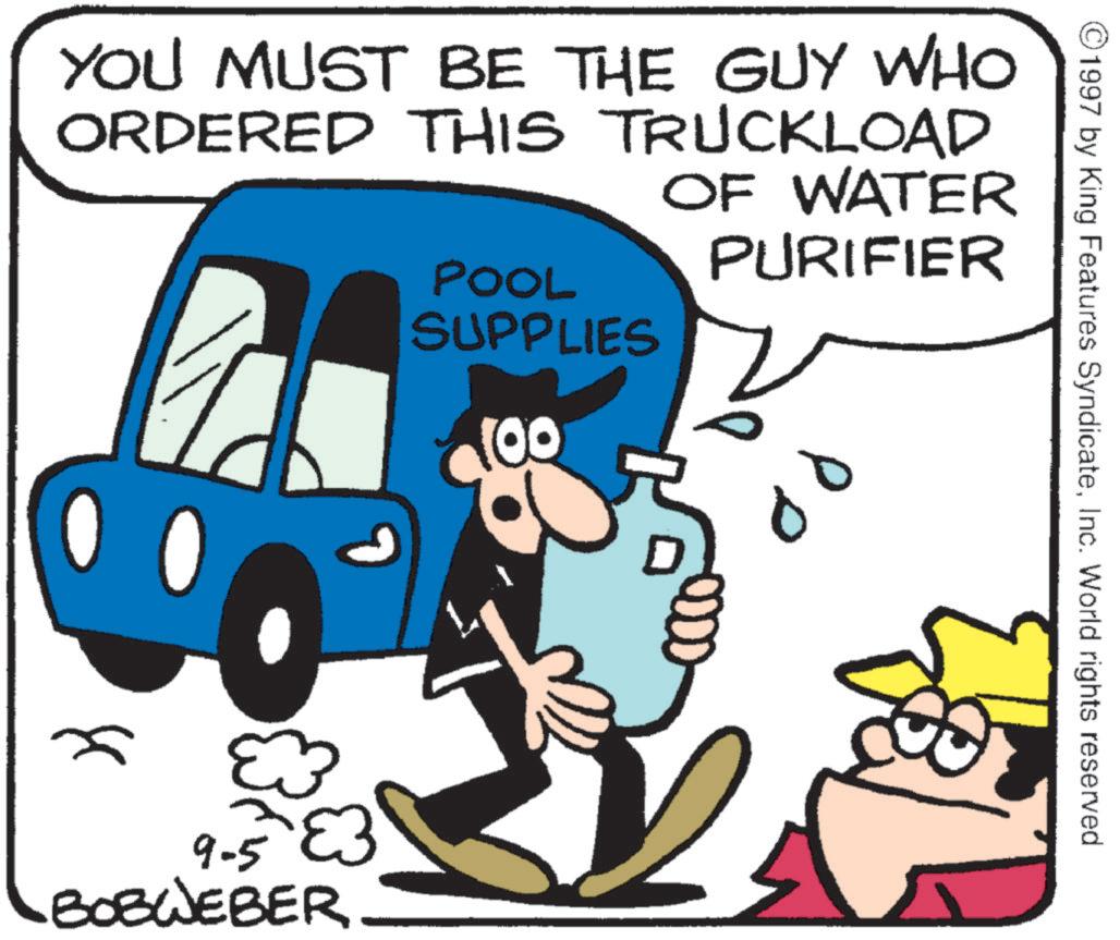 Photo caption OCR: 1997 by King Features SyndicateInc. World rights reserved YOU MUST BE THE GUY WHO ORDERED THIS TRUCKLOAD POOL OF WATER PURIFIER SUPPLIES 0 ??? ? 100 9-583 BOBWEBER 00 1997 by King Features SyndicateInc. World rights reserved YOU MUST BE THE GUY WHO ORDERED THIS TRUCKLOAD POOL OF WATER PURIFIER SUPPLIES 0 ??? ? 100 9-583 BOBWEBER 00