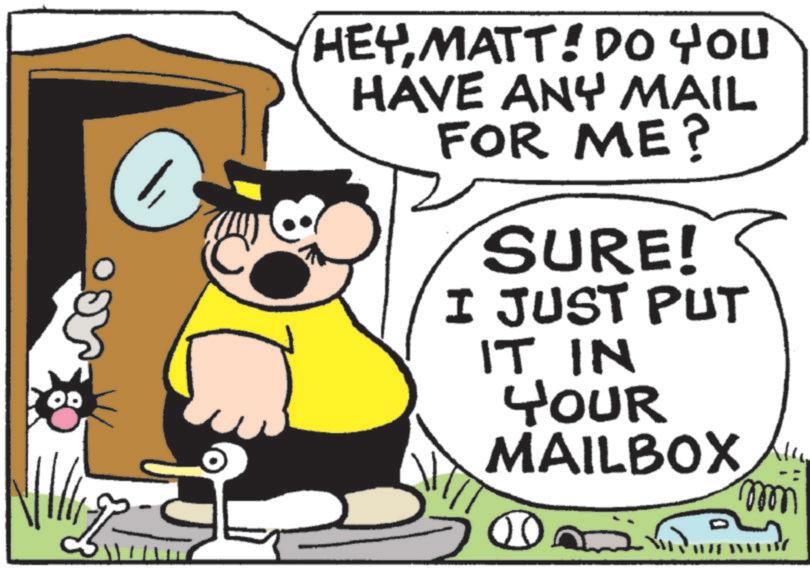 Fictional character OCR: 00 HEY MATT! DO YOU HAVE ANY MAIL FOR ME? SURE! I JUST PUT IT IN YOUR MAILBOX 00 mmm 00 HEY MATT ! DO YOU HAVE ANY MAIL FOR ME ? SURE ! I JUST PUT IT IN YOUR MAILBOX 00 mmm