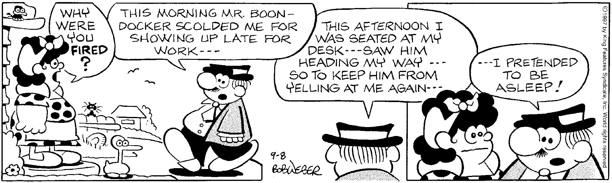 Publication OCR: WHY WERE You FIRED 83 THIS MORNING MR. BOON- DOCKER SCOLDED ME FOR SHOWING UP LATE FOR WORK-- -- -- THIS AFTERNOON I WAS SEATED AT MY DESK SAW HIM HEADING MY WAY SO TO KEEP HIM FROM YELLING AT ME AGAIN--- --I PRETENDED TO BE ASLEEP! 9-8 BOBWEBER 1997 by King Features SyndicateInc. World rights reserved WHY WERE You FIRED 83 THIS MORNING MR . BOON- DOCKER SCOLDED ME FOR SHOWING UP LATE FOR WORK-- -- -- THIS AFTERNOON I WAS SEATED AT MY DESK SAW HIM HEADING MY WAY SO TO KEEP HIM FROM YELLING AT ME AGAIN --- --I PRETENDED TO BE ASLEEP ! 9-8 BOBWEBER 1997 by King Features SyndicateInc. World rights reserved