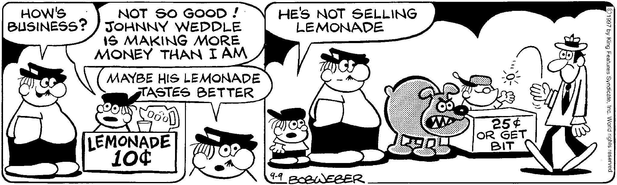 Animation OCR: HOW'S BUSINESS? NOT SO GOOD! JOHNNY WEDDLE IS MAKING MORE MONEY THAN I AM MAYBE HIS LEMONADE TASTES BETTER HE'S NOT SELLING LEMONADE LEMONADE 10¢ 99 BOBWEBER. W 25¢ OR GET BIT 1997 by King Features SyndicateInc. World rights reserved. HOW'S BUSINESS ? NOT SO GOOD ! JOHNNY WEDDLE IS MAKING MORE MONEY THAN I AM MAYBE HIS LEMONADE TASTES BETTER HE'S NOT SELLING LEMONADE LEMONADE 10 ¢ 99 BOBWEBER . W 25 ¢ OR GET BIT 1997 by King Features SyndicateInc. World rights reserved .