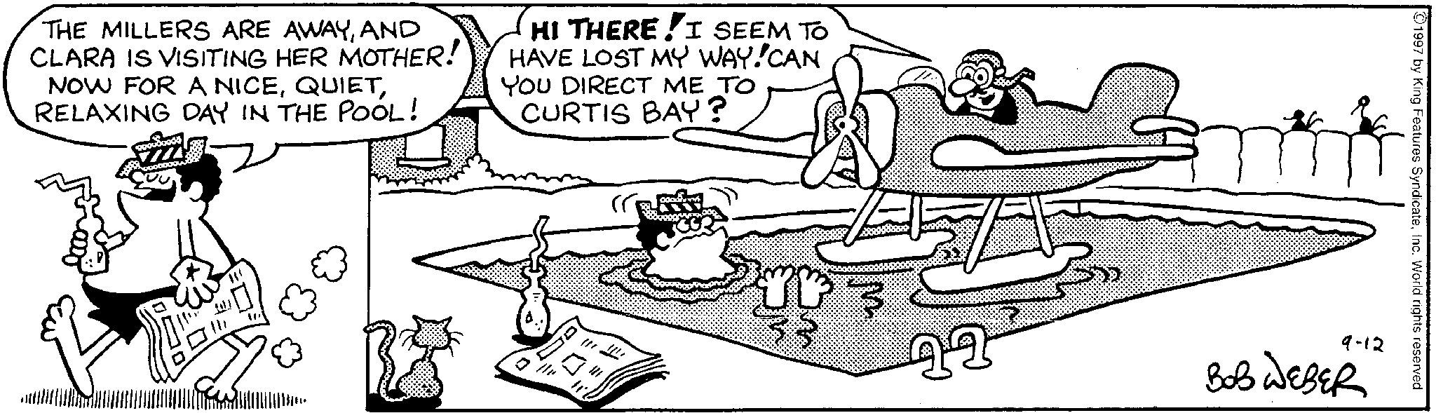 Comics OCR: THE MILLERS ARE AWAYAND CLARA IS VISITING HER MOTHER! NOW FOR A NICERELAXING DAY IN THE POOL! HI THERE I SEEM TO HAVE LOST MY WAY!CAN YOU DIRECT ME TO CURTIS BAY? E 22 1997 by King Features SyndicateInc. World rights reserved 9-12 BOB WEBER THE MILLERS ARE AWAYAND CLARA IS VISITING HER MOTHER ! NOW FOR A NICERELAXING DAY IN THE POOL ! HI THERE I SEEM TO HAVE LOST MY WAY ! CAN YOU DIRECT ME TO CURTIS BAY ? E 22 1997 by King Features SyndicateInc. World rights reserved 9-12 BOB WEBER