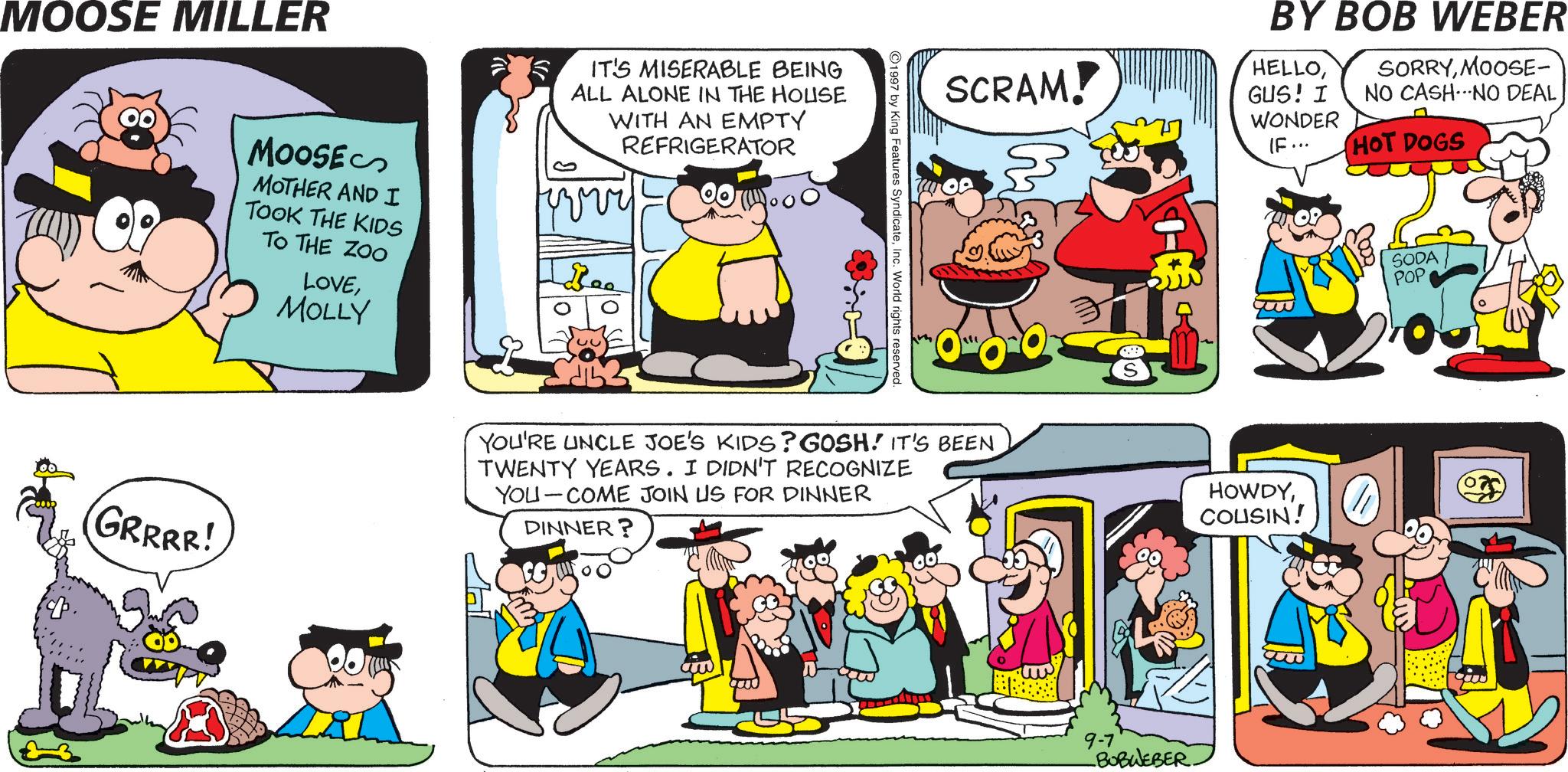 Animation OCR: MOOSE MILLER SCRAM! BY BOB WEBER HELLOGUS! I WONDER IF... SORRYMOOSE- NO CASH.NO DEAL HOT DOGS 1997 by King Features SyndicateInc. World rights reserved. MOOSE MOTHER AND I TOOK THE KIDS TO THE ZOO LOVE MOLLY IT'S MISERABLE BEING ALL ALONE IN THE HOUSE WITH AN EMPTY REFRIGERATOR vvvv Bee 1- SODA POP (GRRRR! YOU'RE UNCLE JOE'S KIDS? GOSH! IT'S BEEN TWENTY YEARS. I DIDN'T RECOGNIZE YOU COME JOIN US FOR DINNER DINNER? HOWDYCOUSIN! 9-7 -BOBWEBER MOOSE MILLER SCRAM ! BY BOB WEBER HELLOGUS ! I WONDER IF ... SORRYMOOSE- NO CASH.NO DEAL HOT DOGS 1997 by King Features SyndicateInc. World rights reserved . MOOSE MOTHER AND I TOOK THE KIDS TO THE ZOO LOVE MOLLY IT'S MISERABLE BEING ALL ALONE IN THE HOUSE WITH AN EMPTY REFRIGERATOR vvvv Bee 1- SODA POP ( GRRRR ! YOU'RE UNCLE JOE'S KIDS ? GOSH ! IT'S BEEN TWENTY YEARS . I DIDN'T RECOGNIZE YOU COME JOIN US FOR DINNER DINNER ? HOWDYCOUSIN ! 9-7 -BOBWEBER