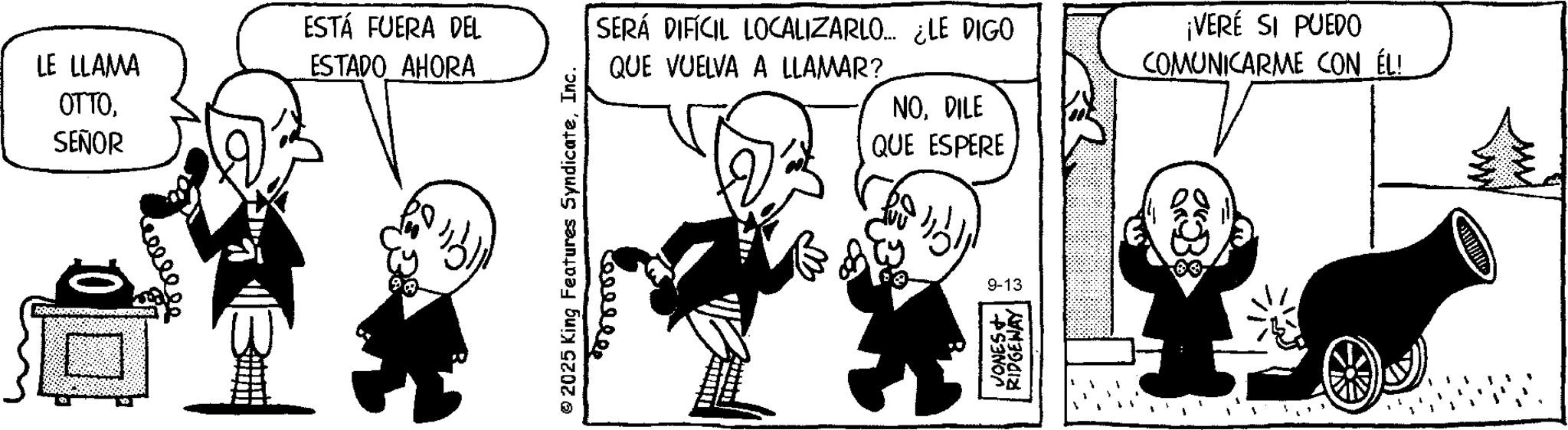 Publication OCR: LE LLAMA ????SEÑOR ESTÁ FUERA DEL ESTADO AHORA © 2025 King Features SyndicateInc. SERÁ DIFÍCIL LOCALIZARLO.... ¿LE DIGO QUE VUELVA A LLAMAR? NODILE QUE ESPERE ¡VERÉ SI PUEDO COMUNICARME CON ÉL! eeeeeee 9-13 53NO RIDGEWAY LE LLAMA ????SEÑOR ESTÁ FUERA DEL ESTADO AHORA © 2025 King Features SyndicateInc. SERÁ DIFÍCIL LOCALIZARLO .... ¿ LE DIGO QUE VUELVA A LLAMAR ? NODILE QUE ESPERE ¡ VERÉ SI PUEDO COMUNICARME CON ÉL ! eeeeeee 9-13 53NO RIDGEWAY