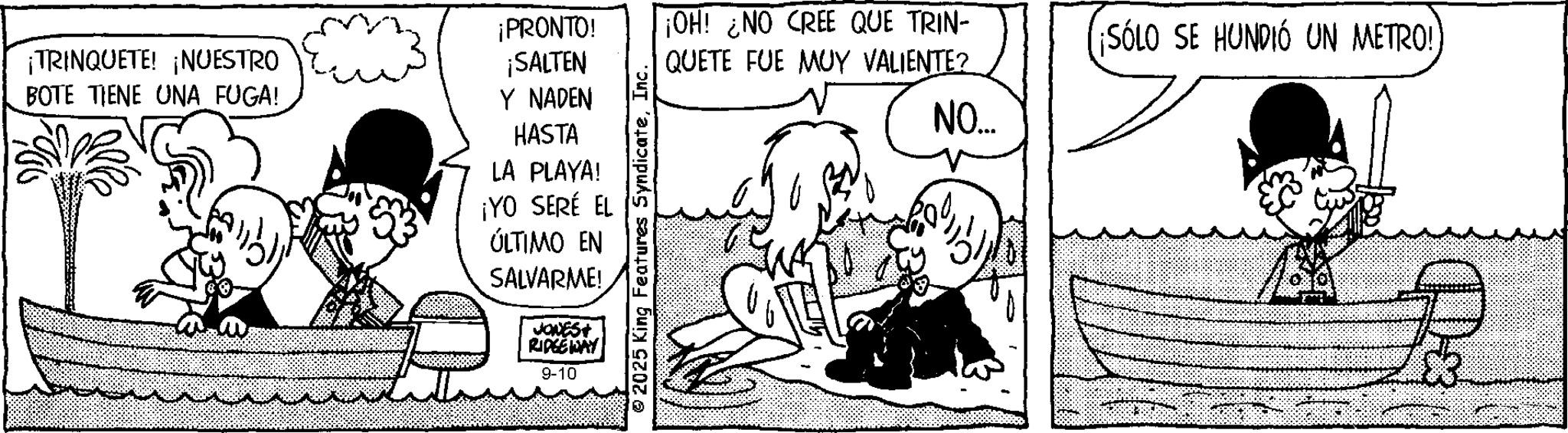 Fiction OCR: ¡TRINQUETE! ¡NUESTRO BOTE TIENE UNA FUGA! ¡PRONTO! ¡SALTEN Y NADEN HASTA LA PLAYA! ¡YO SERÉ EL ÚLTIMO EN SALVARME! JONES+ RIDGEWAY 9-10 2025 King Features SyndicateInc. ¡OH! ¿NO CREE QUE TRIN- QUETE FUE MUY VALIENTE? ¡SÓLO SE HUNDIÓ UN METRO! NO... ¡ TRINQUETE ! ¡ NUESTRO BOTE TIENE UNA FUGA ! ¡ PRONTO ! ¡ SALTEN Y NADEN HASTA LA PLAYA ! ¡ YO SERÉ EL ÚLTIMO EN SALVARME ! JONES + RIDGEWAY 9-10 2025 King Features SyndicateInc. ¡ OH ! ¿ NO CREE QUE TRIN- QUETE FUE MUY VALIENTE ? ¡ SÓLO SE HUNDIÓ UN METRO ! NO ...
