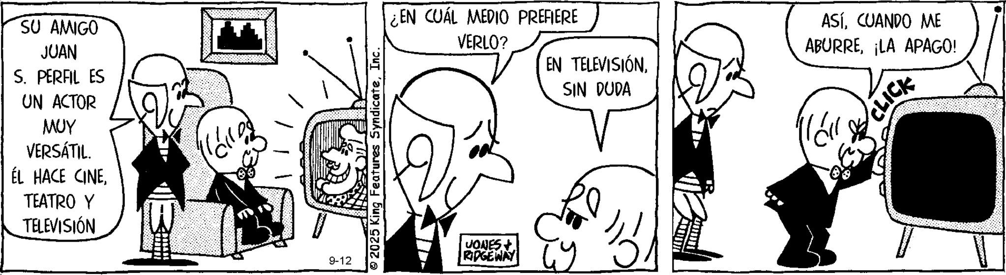 Comic book OCR: SU AMIGO JUAN S. PERFIL ES UN ACTOR MUY VERSÁTIL. ÉL HACE CINETEATRO Y TELEVISIÓN 9-12 2025 King Features SyndicateInc. ¿EN CUÁL MEDIO PREFIERE VERLO? EN TELEVISIÓNSIN DUDA ASÍCUANDO ME ABURRELA APAGO! "?? CLICK JONES + RIDGEWAY W SU AMIGO JUAN S. PERFIL ES UN ACTOR MUY VERSÁTIL . ÉL HACE CINETEATRO Y TELEVISIÓN 9-12 2025 King Features SyndicateInc. ¿ EN CUÁL MEDIO PREFIERE VERLO ? EN TELEVISIÓNSIN DUDA ASÍCUANDO ME ABURRELA APAGO ! " ?? CLICK JONES + RIDGEWAY W