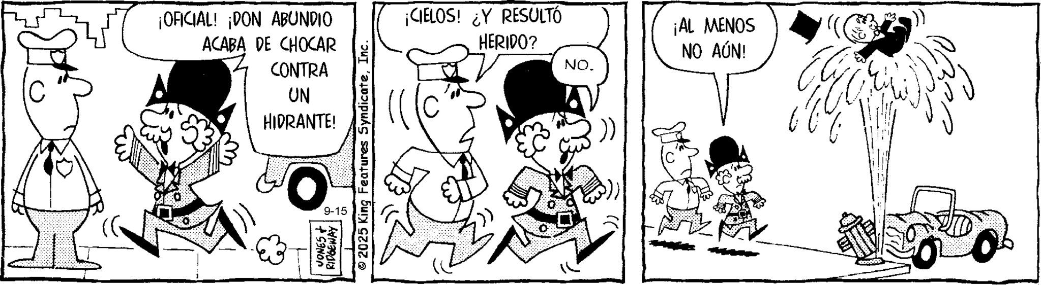 Comic book OCR: ¡OFICIAL! ¡DON ABUNDIO ACABA DE CHOCAR CONTRA UN HIDRANTE! JONES + RIDGEWAY 9-15 2025 King Features SyndicateInc. ¡CIELOS! ¿Y RESULTÓ HERIDO? NO. ¡AL MENOS NO AÚN! ¡ OFICIAL ! ¡ DON ABUNDIO ACABA DE CHOCAR CONTRA UN HIDRANTE ! JONES + RIDGEWAY 9-15 2025 King Features SyndicateInc. ¡ CIELOS ! ¿ Y RESULTÓ HERIDO ? NO . ¡ AL MENOS NO AÚN !