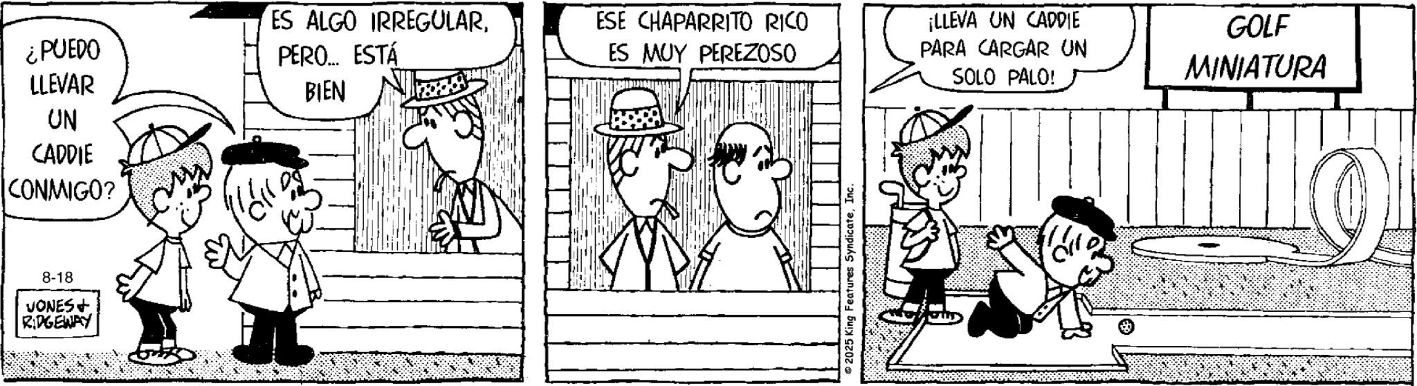 Line art OCR: ¿PUEDO ES ALGO IRREGULARPERO... ESTÁ ESE CHAPARRITO RICO ES MUY PEREZOSO LLEVAR UN CADDIE CONMIGO? 8-18 VONES+ RIDGEWAY BIEN 2025 King Features SyndicateInc. ¡LLEVA UN CADDIE PARA CARGAR UN SOLO PALO! GOLF MINIATURA ¿ PUEDO ES ALGO IRREGULARPERO ... ESTÁ ESE CHAPARRITO RICO ES MUY PEREZOSO LLEVAR UN CADDIE CONMIGO ? 8-18 VONES + RIDGEWAY BIEN 2025 King Features SyndicateInc. ¡ LLEVA UN CADDIE PARA CARGAR UN SOLO PALO ! GOLF MINIATURA