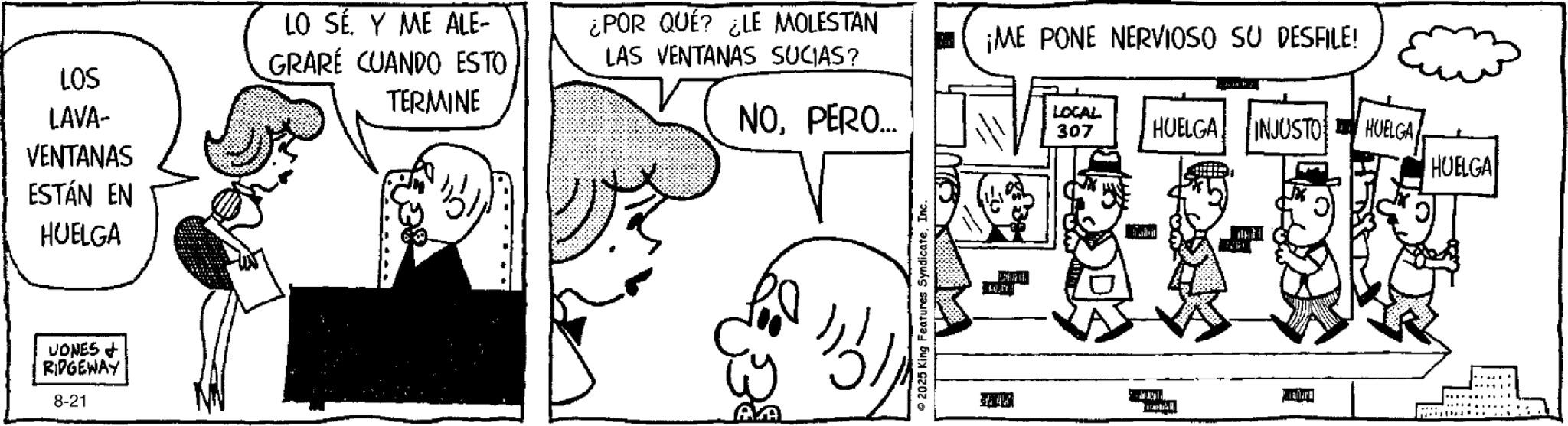 Fiction OCR: LO SÉ. Y ME ALE- LOS GRARE CUANDO ESTO TERMINE ¿POR QUÉ? ¿LE MOLESTAN LAS VENTANAS SUCIAS? ¡ME PONE NERVIOSO SU DESFILE! LAVA- VENTANAS ESTÁN EN HUELGA NOPERO... LOCAL 307 HUELGA INJUSTO HUELGA HUELGA VONES + RIDGEWAY 8-21 2025 King Features SyndicateInc. Deut.. illu LO SÉ . Y ME ALE- LOS GRARE CUANDO ESTO TERMINE ¿ POR QUÉ ? ¿ LE MOLESTAN LAS VENTANAS SUCIAS ? ¡ ME PONE NERVIOSO SU DESFILE ! LAVA- VENTANAS ESTÁN EN HUELGA NOPERO ... LOCAL 307 HUELGA INJUSTO HUELGA HUELGA VONES + RIDGEWAY 8-21 2025 King Features SyndicateInc. Deut .. illu