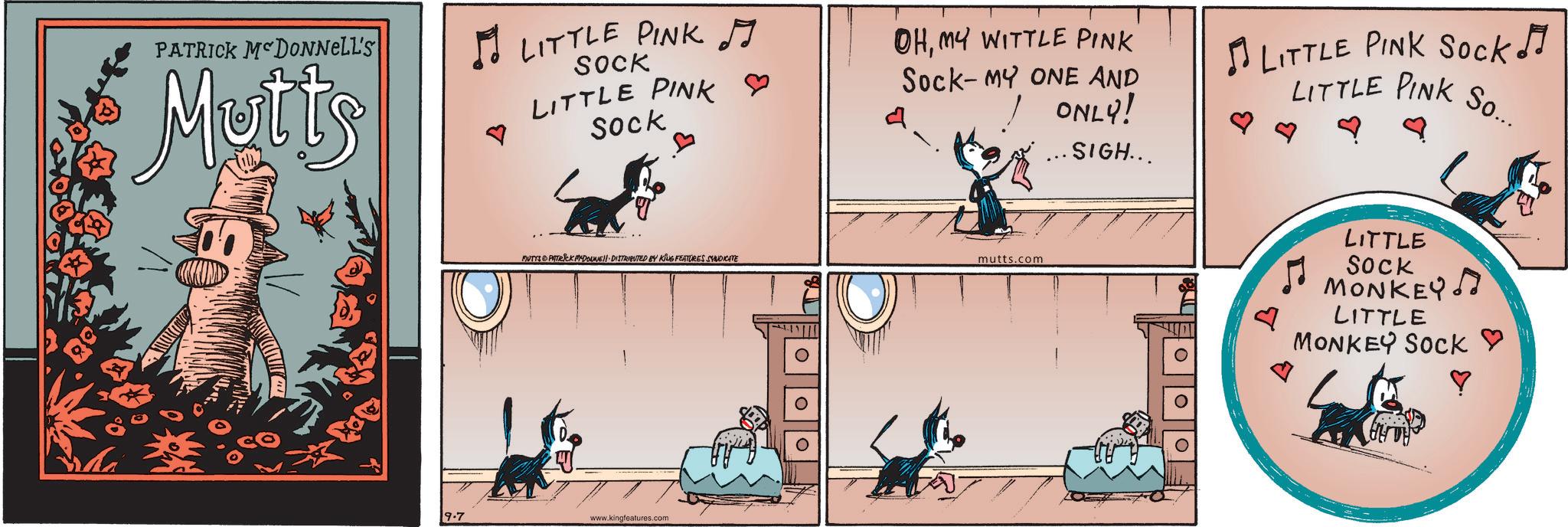 Publication OCR: PATRICK MCDONNELL'S Mutts ? LITTLE PINK J SOCK LITTLE PINK Sock OHMY WITTLE PINK Sock-MY ONE AND ONLY! .SIGH... LITTLE PINK Sock!! LITTLE PINK So... MUTYS PATRICK MYDONE!! DISTRIBUTED BY KING FEATURES SYNDICATE mutts.com 9.7 www.kingfeatures.com ?? LITTLE SOCK MONKEY LITTLE MONKEY SOCK ? PATRICK MCDONNELL'S Mutts ? LITTLE PINK J SOCK LITTLE PINK Sock OHMY WITTLE PINK Sock - MY ONE AND ONLY ! .SIGH ... LITTLE PINK Sock !! LITTLE PINK So ... MUTYS PATRICK MYDONE !! DISTRIBUTED BY KING FEATURES SYNDICATE mutts.com 9.7 www.kingfeatures.com ?? LITTLE SOCK MONKEY LITTLE MONKEY SOCK ?